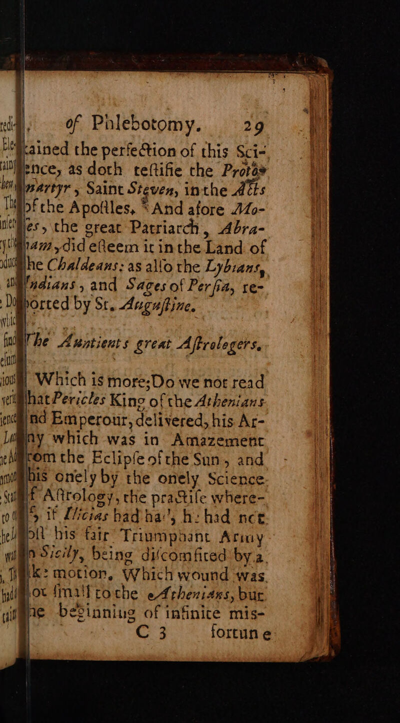 “Gained the perfe@tion of this Sci- ‘ence, as doth teftifie the Protas br} martyr ; Saint Steven, inthe As ‘Tiibf che Apottles, * And afore 440- tifles, che great Patriarch, Abra- jar, did elleem icin the Land of lhe Chaldeans: as allo the Lybians, “WN adians, and Sages of Per fia, re- Dy borted by St. Auguftine. We The Axatients great Aftrolegers, | Which is more; Do we not read What Pericles Kino of the Athenians ind Em perour, delivered, his Ar- My which was in Amazement fom che Eclipfeofrhe Sun, and his onely by the onely Science tf Aftrology, the practife where- *, it Llicias had ha’, he had nee. ot bis fair’ Triumphant Army Po Sicily, being difcomfired bya. i(k: motion, Which wound was soc fm troche eAthenians, bur 16 beéSinnius of infinite mis- | C 3 fortun e
