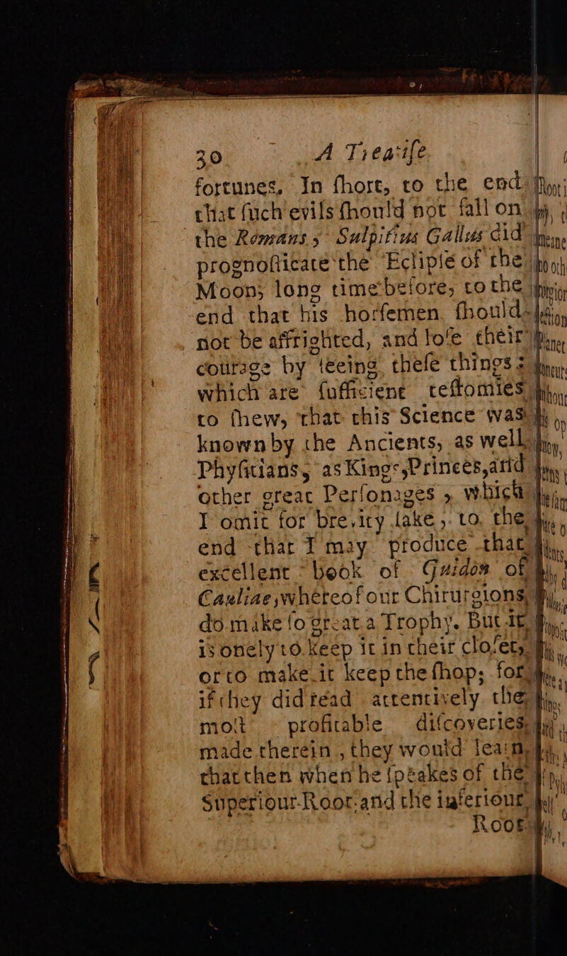 fortunes, In fhort, ro the end Moy; chat fuch'evils fhould not fall on jy : the Romans 5 Sulpitius Gallus cid hein prognoficare the Ecliplé of ES hy oy} Moon; long timebefore, co the ping end that his horfemen. fhouidélé, not be affrighted, and lo'e cheir ip, courage by teeing thefe things = iy, which are fufficiene ceffomies jy. to fhew, that chis Science was}, , known by the Ancients, as well * PhyGtians, asKings,Prinees,arid }, other oreac Perlonages » which: I omit for bre,iry Lake, Lo. the fy, end -thar I may produce that fj, excellent ‘book of Guides of i. Cauline wheteof our Chirurgions, By, do make fo great a Trophy. Buc at fh, is onelyt0 Keep it in cheir closets fh, orto make.it keep the fhop; fossé; ifchey did réad attentively the fi, mot profitable difcoveries jy made therein , they woutd Jeans, thatthen when he {ptakes of the fp, Superiour-Roor:and che isferiour, jy ( '