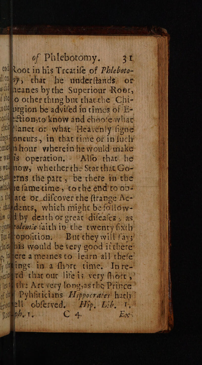 a Root in his Treatife of Phieboto- iy, char he underflands: or IMeanes bythe Superiour Roer, Lo other ching but chae-che Chi- broion be adviled in times of Es ue Hionsto know and cheo/ewhar lfanec or what Heavenly figne ifoneurs. in that time or in fuck Inhour vrherein he would make IS operation. : ‘Allo that he now, whetherthe Star that Go- lierns the part, be there in the de they will fay; FR Weald be very good eb a pi! lh lere a meanes to learn ail thefe’ @ings in a fhore time. In re- rd chac out Fee 13 very fhore ,’ pele Art very long,asthe Prince | Pyhfricians Hippocrates’ hach Hall obferveds. Hip, Lid, T, C 4. Ex: