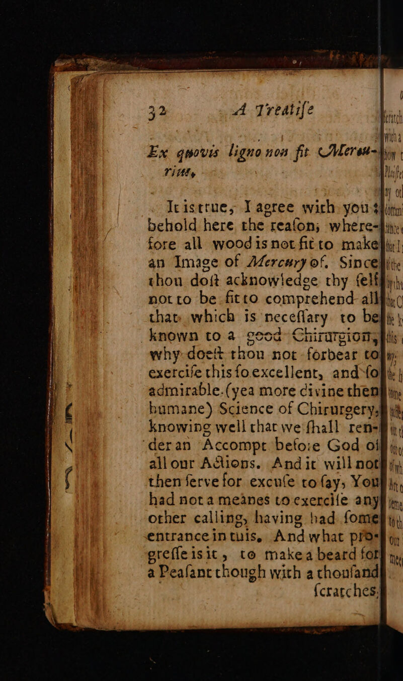 lign Lereu-} Ex qwovis lig 0 N08 fit C# À Tittls Icistrue, I agree wirh yous behold here the reafon; where-|} an Image of Adercury of, Sincelii: thou doit acknow! edge thy felffiy) not to be.fitto comprehend alle thar which is neceflary to belk| known to a geod» Chirargiony |i why doett thon noc forbear to! exercife thisfo.excellent, and opi admirable.(yea more civine cheng iy humane) Science of Chirurgerysi i knowing well char we fhall ren=§, ‘der an Accompt before God oi all our Actions. And it will not then ferve for excule rofay, You had not a meanes toexercile any}, other calling, having had fome entranceintuis, And what pres erefleisit, to makea beard fot}; a Peafanc though with a choufand]. {cratches,