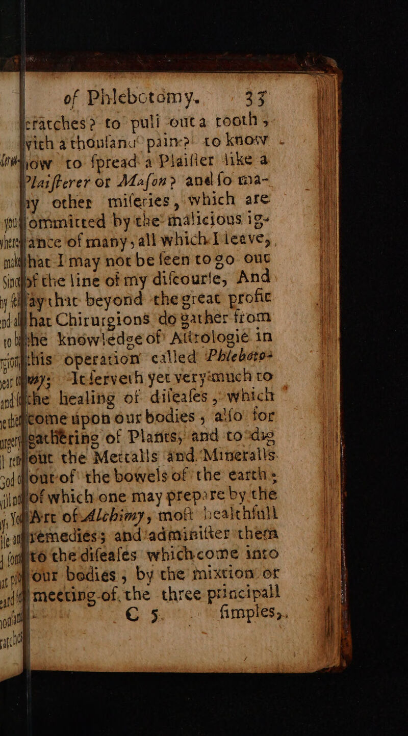 kracches&gt; to puli outa rooth, Wich athonlana’ pain to know how to fpread a Plaifier like a Plaifterer or Mafon&gt; andfo ma- ny other miferies, which are lommitred by the: malicions ig- lance of many, all which I leave,, What I may nor be feen togo ouc ingot the line of my difcourle, And y (hay chat: beyond the great profic shat Chirurgions do gather from ocr | rapoue t sod POUtOf the bowels of the earth = ‘oof which one may prepare by the AC ire of Alchimy, mot licaltniull Larèmediéss and'adminitier them | opto che difeafes whichcome into gout bodies ; by che mixtion’ or tif Meeting of the three principal ie» C5 fmples,.,