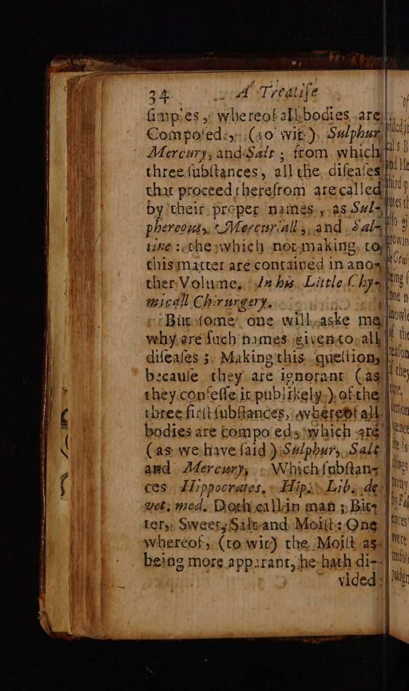 CFE 24 of, i Tieatife | fmpies ,: whereof all, bodies .aré (a. Compoledcy: (40 Wie) Sulphun| | Mercury, andSalr ; ftom whichifi threedubltances , all the. difeate : char proceed therefrom arecalledy!? by ‘their. preper namés.,,as Sul=¥ 1 phereons,, Mercurial, and. sala ike 3. the pwhich nermaking Loif thisimatter are contained in anol: ther Volume, /2 hes Little a ù micall Chirurgery, il Bücfome one will.aske me! h fuch nimes eivento all |! tn vehy ere fuch nimes given difeafes 5. Making this peltiongt bicaule they are ignorant Cast they con'efle it publikely ), ofthe ‘a three firtt{ubfances, avheret ald yu bodies are compo eds which are | re (as wehavefaid ):S#/phur, Sale | at and Adercury, : Whichtubftans |! the ces ELippocrates, » Hip Libs det ty wet; med. Dorh.eallin man ; Bit | nN ter, Sweety Saltand Moift: One | whereof, (to wic) che Moilt as {lit being more app.rant, he-hath di--]™ vided «|