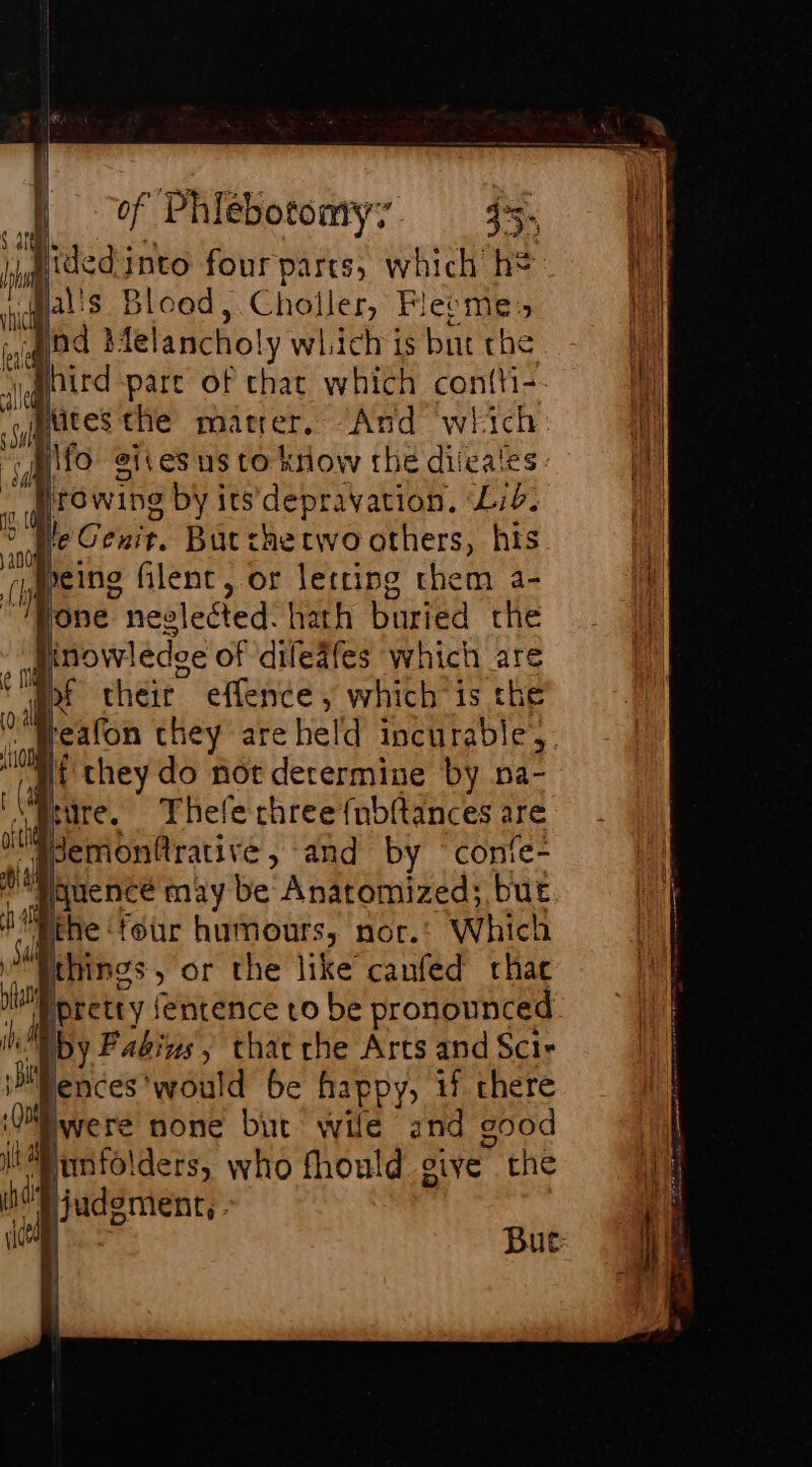 [| vf Phiébotomy:. 45, Hided into four parcs, which h* il vals Blood, Choller, Flecmes eq Od À felancholy which is but che A hird pare of chat which contti-- Wy) ses the mater, And which: Hy \fo gives us to know the diicaies : a Fons by its depravation, ‘Lie. ju eCenir, Butthe two others, his ,peing filent, or letting them a- “Mone neelected: hath buried the | inowledoe of difeafes which are of their. effence , which is the te they are held incurable, { they do not determine by na- fiure. Thele chree{nbitances are Jemonfrative, and by conie- qauence may be Anatomized; but the ‘four humours, nor. Which à things » oF the like canfed rhac a f pretty (entence to be pronounced ibid by Fadins, that che Arts and Scir