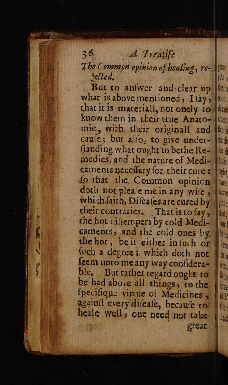 em fa | | Ÿ yf pet (AS ¢ The Common opiziono f healing, re- jetted, what is above mentioned, I fay, } that icis material, not onely to know them in their true Anato~ {ley mie, With. their original! and [lad caule; bur allo, to give under- flanding what ought to bethe Re- |i medies, and the nature of Medi- | caments neceflary for. their cure 2 ise fo that the Common opinicn | doth nor plea‘e mein any wile, | whi -hdaith, Difeafes.are cured by | their contraries, Thatistofay,. Île. che hot cittempers by cold Medi- 4} camepts, and the cold ones by |} thehor, beic either infuch or I) {uch a degree 3 which doth not | {eem unto me any way confidera- ble, But rather revardonght to M be had above all things, tothe | lpecifique virtue ot Medicines’, againit every difcafe, becaufe to heale well, one need nor take great