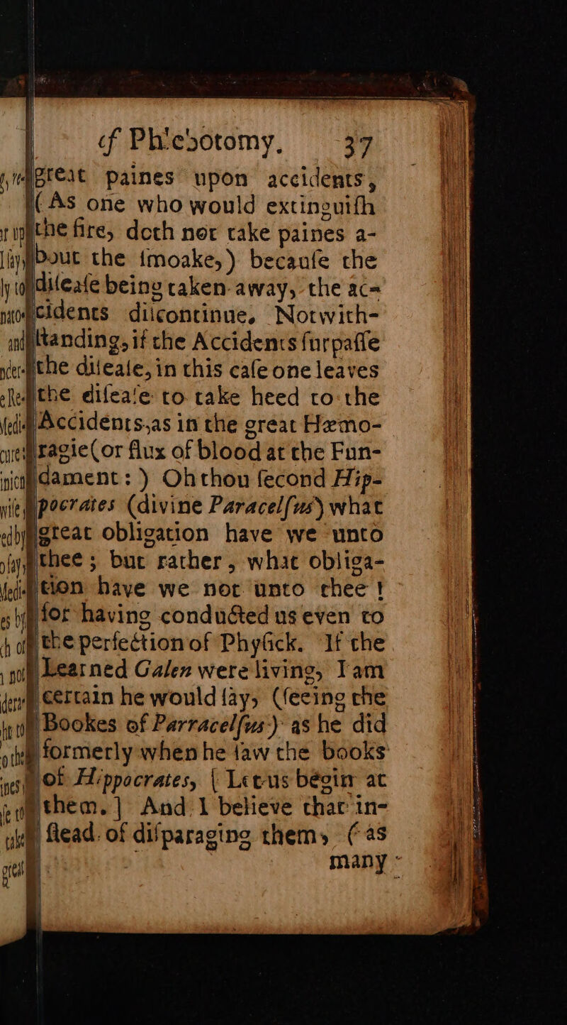 L a t i i if Ny ay j = 23 cD — == =&gt; — oS nw, =. &gt; ee D re | if Phiebotomy, 37 CAS one who would extinouifh the fire, doth nor rake paines a- bout the {moake,) becaufe the cidents diicontinue, Notwith- the difea'e to take heed ro:the dament: ) Ohthou fecond Hip- fl Ned thee ; buc rather, what obliga- ton have we nor unto chee! the perfectionof Phyfick. ‘If che \Learned Galen were living, Tam jeertain he would {ay, (feeing che ot Hippocrates, | Letus bégin at A | flead. of difparaging thems (as