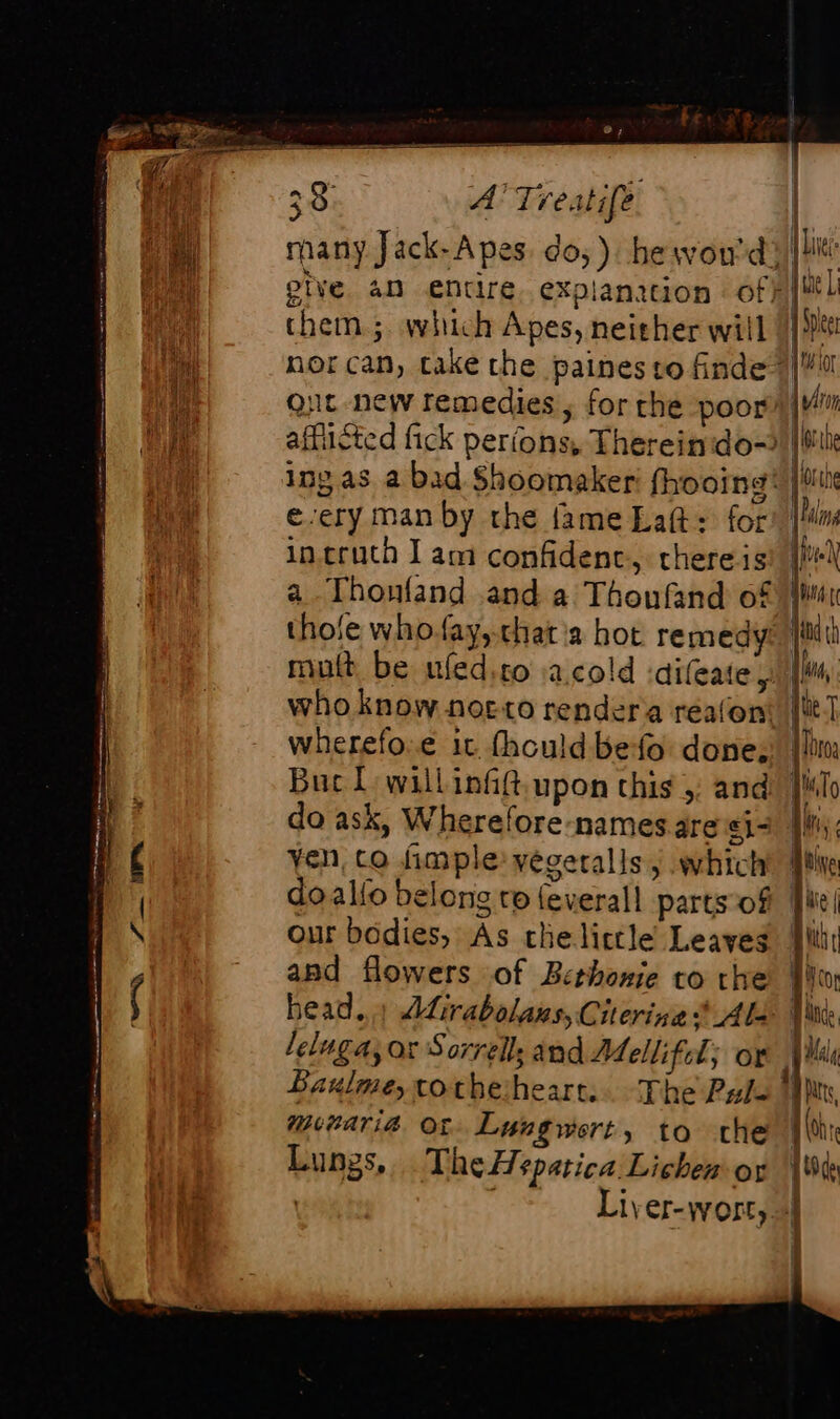 many Jack- A pes. do,) hewon'd them; which Apes, neither will e-ery man by the fame Lat: for incruth I am confidenc, there is a. Thoufand and a Thoufand of wherefo.e it thould befo done: Buc L'willinfft.upon this ;: and do ask, Wherefore names are e1- Yen, co fimple: vegeralls j which our bodies, As the little Leaves apd flowers of Bethonie to the head... Atirabolans, Cierina * Als Baulme,xotheheart.. The Pul- munaria ot Lungwert, to che Lungs, The Hspatica Lichen or | Lie ê pique L à Spe At ior | / Li | 6 th | iol the alin ds K 1