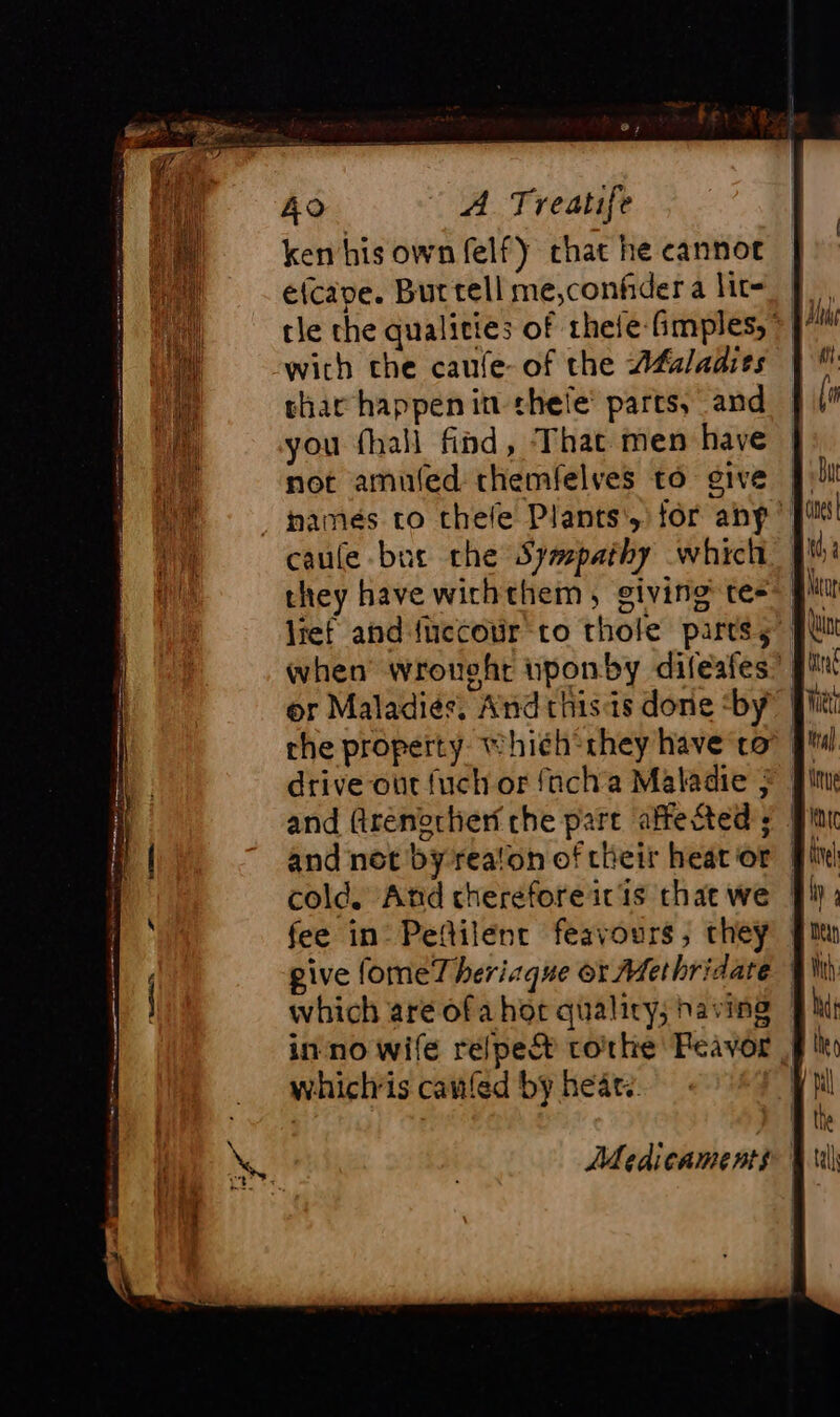 ken his own felfy chat he cannot e(cape. Bur tell me,confider a lit= tle the qualities of thele fimples, &gt; 7 with che caufe-of the Afaladies | thar happenin thele’ parts, and you fhall find, That men have not amuled themfelves to give À: hamés to thefe Plants’, for anp || caule but che Sympathy which. f they have wichthem, giving te} or Maladies, And thisis done ‘by’ | che property whieh they have co |! drive our fuch or facha Maladie } | and firenortien che part affected ; fee in_Peñilenr feavours , they | give fomeT heriaque or Methridare | which are ofa hot quality; having | in no wife relpeët corhke Peavor J whichis caufed by heat. | Medicaments