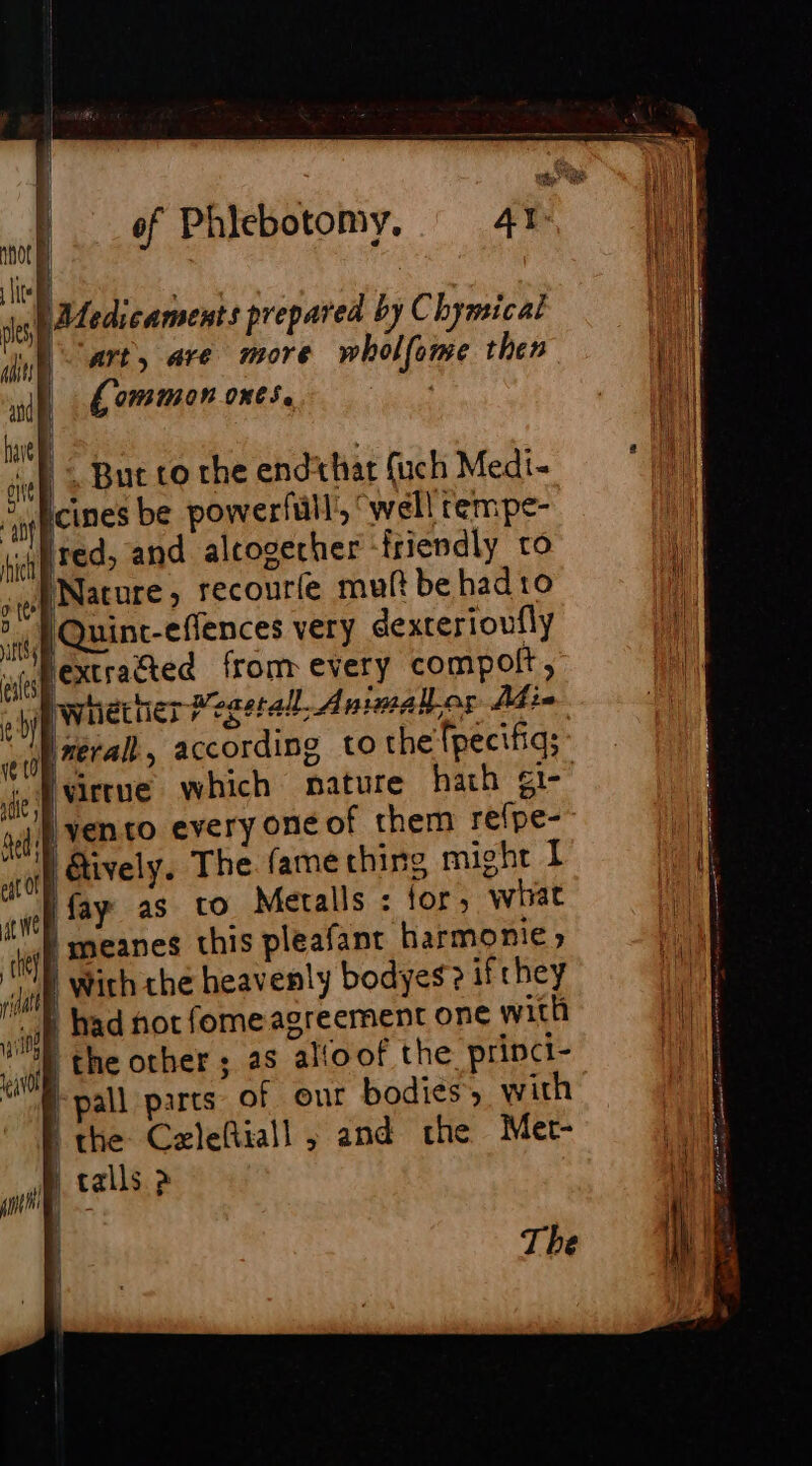 of Phlebotomy. Ate pated: caments prepared by Chymicat bart, are more wholfome then | fommon ones, | = =&gt; = — | , à | But to the endthat fuch Medi- Acines be powerfull’, “well rempe- red, and altoserher ‘friendly to Nature, recourfe muft be had to [Quinc-effences very dexterioufly y bextracted from every compolt, by whether Megetal, Animalier Abin ineralt , according to the (pecifiqs Ivirrue which nature hath ¢1- lyento every one of them re{pe- | Aively. The fame thing might I fay as to Metalls : for, wat | meanes this pleafant harmonie) wirh the heavenly bodyes? ifrhey | had not fomeagreement one with | the other ; as alloof the princi- pall parts of our bodies ; with the Cazleftiall ; and the Mer- A talls &gt;