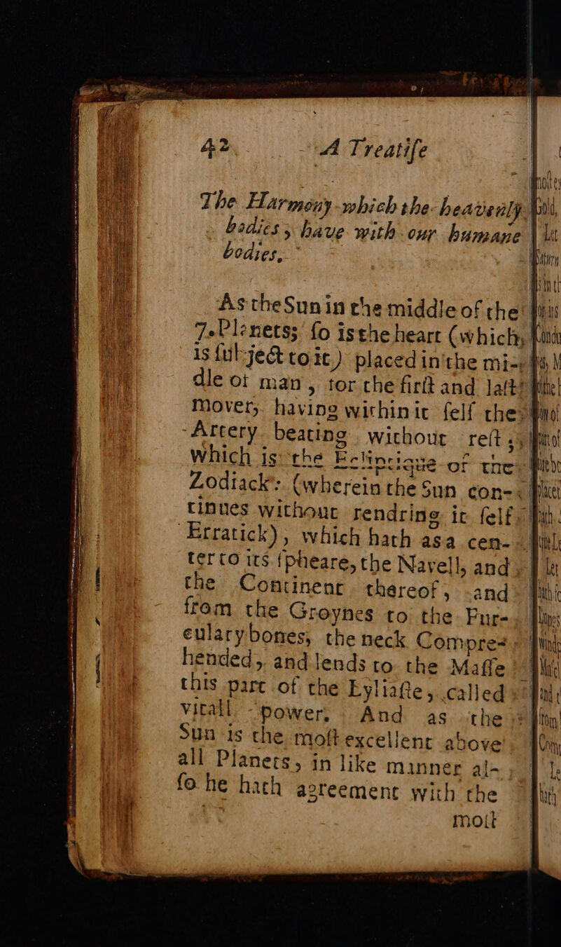 The Harmer which the. heavenly} | bodies ; bave with our humane | A bodies, | As theSun in the middle of the | 7.Plrets; fo isthe heart (which | is fut jet toit) placed inithe mi | le of man, tor che firlt and lab L Mover, having wichinit felf the: | Artery. beating wichour reft 5) ff which is: the Echtocique-of thes | Zodiack:. (wherein the Sun con! | tinues without rendring ic {elf all Erratick), which hath asa cen- terco its. {pheare, the Navell, and the Continent thereof, -and from the Groynes to the. Fur- eularybones, the neck Compre hended,. and Jends to the Maffe Mi this parc of the Lyliafe, called |: vitall “power, And as the Sun is the moft excellent above all Planets, in like manner al- fo he hath agreement with the | moit