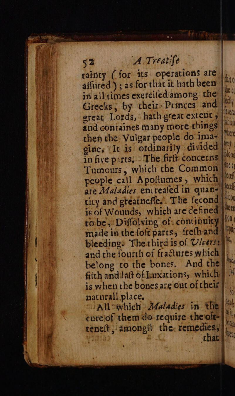 CRT), rainty (for its: operations are | affured ; as for that it hath been | in all times exercifed among the | Greeks; by cheir: Princes and)” ereat Lords, hath gteat extent 5)... and containes many more-things |) then che Vulgar people do ima- | Sine, (It is ordinarily divided | in five parts, - The firft concerns | Tumours, which the Common people call Apolumes, which) are Maladies encreafed in quan4l} tity and gtéaineffe.’. The fecondi| ‘à is of Wounds, which are defined | Meer robe, Diffolving of: concibuicy | made in thefoft parts, frefhand | Mt bleeding: Thechirdis of V/cerss A and the fourth of fraétures which § belone to the bones. And che} ™ fifth andila(t of Euxarions, which} ll is when the bones are out of their | naturall place, _ | à AU which Adaladies in the |! énreiof them do require theofel reneft amonglt the. remedies, ],™ . shat) t