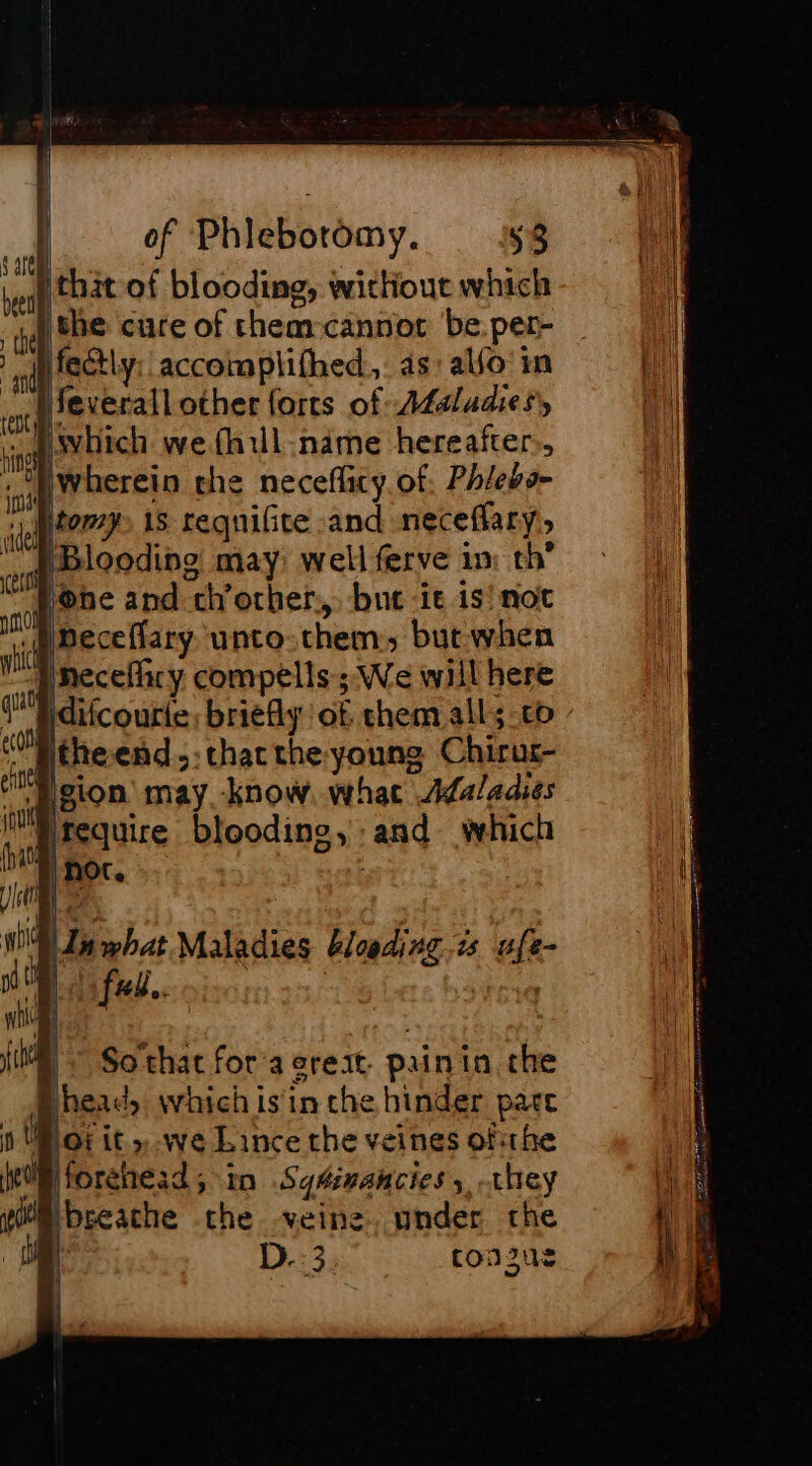 i thit of blooding, without which the cure of them-cannot be.per- fectly: accomplifhed,. as, alfo' in feverall other forts of Addludiesy ~ Psvhich we fh1ll name hereafter, jwherein che neceflicy of Phlebs- tomy 15 requifite -and neceflary, ‘Blooding may) well ferve im: th’ be and chorher, but -it 1s'not mmeceflary unto them, but when PNeceflacy compells; We will here Pdifcourie, briefly of them all; co theend,: thatthe young Chirur- ‘Hgion may know. what Adaladies ifequire blooding, :and which WI what Maladies bleeding. is ufe- fed. ; So that for a crest. painin the Bhead; which isin che hinder pare P03 it » we Lince the veines ofthe WB forehead; in SqAinancies 5, they Mbreache the veine. under the