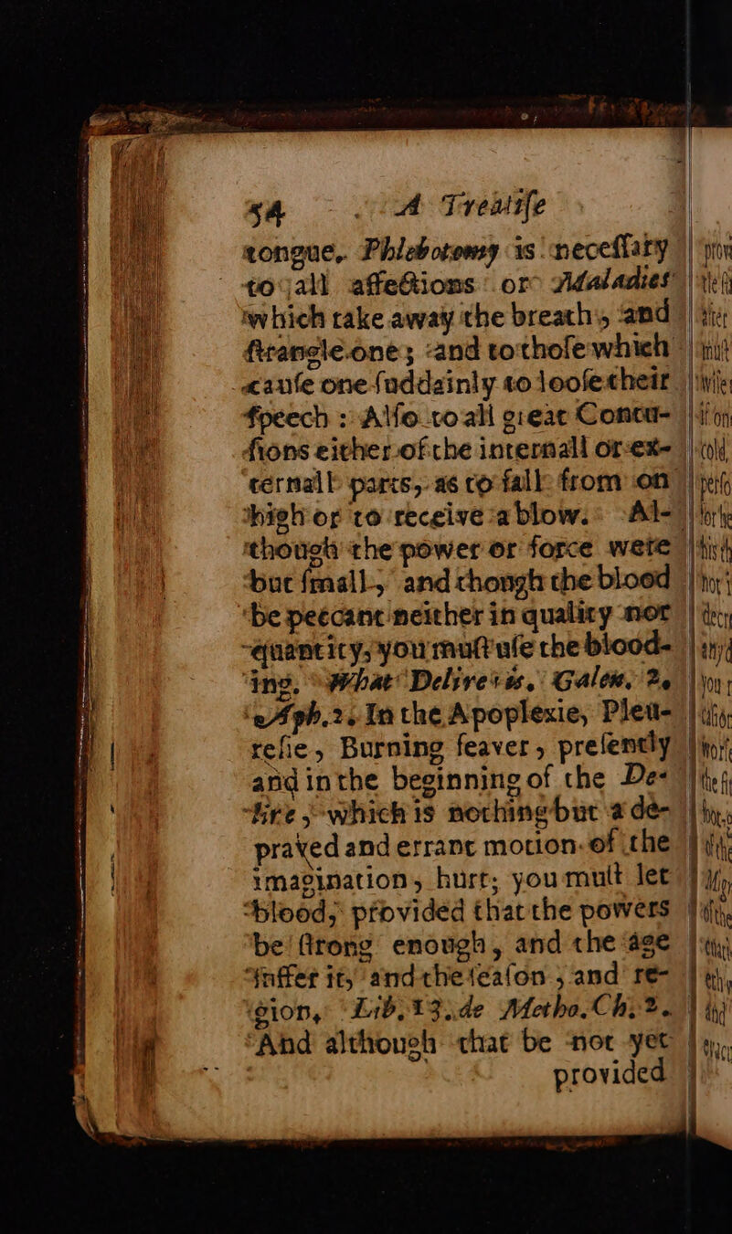 5A lA Treaife congue, Phlebotomy is neceffary which rake away the breath, and fpeech : Alfo_co all greac Coneu- fions either-ofche inrernall or:ex- téernall parts, a6 co fall: from on high or to ‘receive a blow.: “A thouot the power or force were ‘be peccant neither in quality nor ‘2 #ph.2. In the Apoplexie, Pleu- refie, Burning feaver, prelently and inthe beginning of the De: prayed and errant motion: of the imagination, hurr; you mult let “blood; provided that the powers be'fitong enough, and the age “Ynffer it, andtheteafon ; and’ re- gion, ‘Lib, 13 ide Metha.Chy 2. ‘And although chat be nor yet | provided “pro | tel thet pu | Wile aon lt | perl | hist Vor’ dcr lan | VOU f RU for J the f | lt qu lite RAT | y | ah ein { 1 |