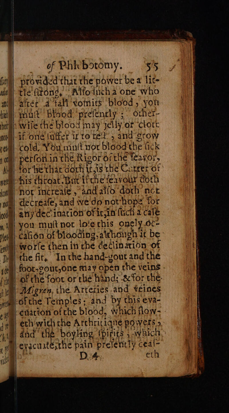 _. of Phicbotomy. $5 provided that the power be a lit» tle Atong, “Alfoinucha ope who aftér a fall vomits blood, yor: mult Blood preélenrly ;. orher~ wile the blood may jelly er Clort if one Juffer if to ret 5 and grow cold, You mult not blood the fick perforin the, Rigor ofthe feayor, his throat. Bic ifthe fervour doth not increafe, andalfo doch nct decreale, and ve do novhope for any dec'inarion ofic;in ftich a cale worfe then i ché declination of the fit, Inthe hand-gout and the éviarion of che blood, which flow- eth‘with che Arthritique powers &gt; eyacuaité;the pain prelently ceal- à D.:4.. eth