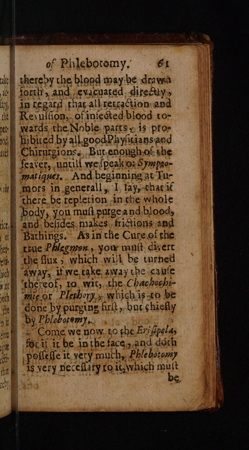 thereby che blopd mayibe drawa i+) forth, and evacuated, direiys if) dm regard chacallrecraction and it) ResulGon,..of infected: blood: to- nf) wwards the Noble: parts » 1s pro: hibired by allgoodPhyhtiansand Chirurgions., But.enoughof she feaver, untill wefpeakior Sympno- matiques, . And beginning at ‘Tur mors in generall,. L tay,-chac if » chere be repletion -in.che whole RH body, you muft purge and bloods em) and. befides, makes. frictions and M Bachinos. Asin che Cure.of the | Hue Phlegmon you muit. divert gt, done by purging firkt bac chiefly i nit. Dy Pbleboremy,..