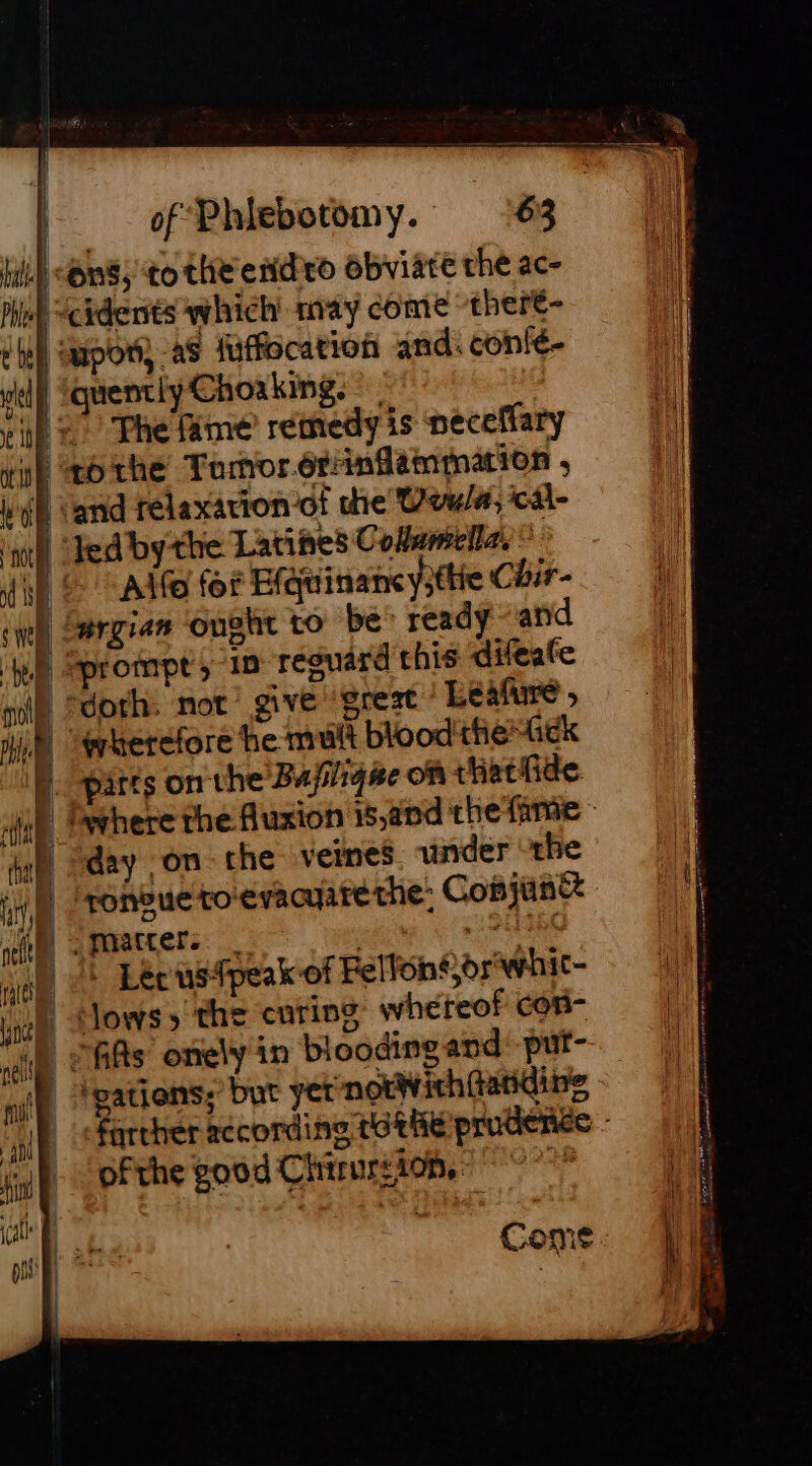 IL) OnS,'to the endo obviate che ac- 4 “cidents which may come theré- | upon, aS fuffocation and. confé- a] | quentiyChoaking. | i): The fame remedyis peceffary i) eo the Tornorérrinfammation , À ‘and rélaxavion of the Vow/#, ical ml ed by the Latines Coflamelles Wo -Adfe for E(quinancy3tte Chir- “argian ought to be: ready and à prompt, in reguard this difeate | doth: not give ‘great / Leafure » D wherefore he mult blood'theGek M. parts onthe Bujig#e on thathde igh day on the veines. under the ate, mmatters Ree | 1 Léecusfpeak of Felfoné br whic- rate | Sows» the curing whéteof con- di), © As onely in blooding and: put- ml | ‘gations; but yet notWich{tatidine “ip ‘farther recording tothe prudenée - id À ofthe good Chirurs10n, i