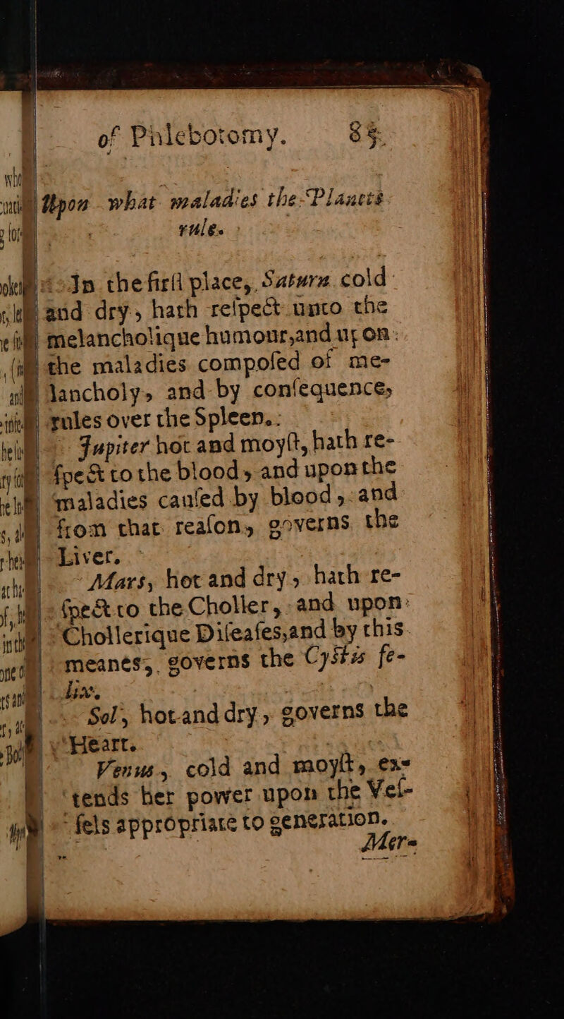 np wut Upon what maladies the-Planets a | | rule. het : siti In che firil place, Satura cold a à and dry, hath refpect umco the ei} melanchotique humonr,and ur on: (i the maladies compoled of me- nig) Jancholy&gt;» and by confequence, ise, gules over the Spleen. will Fupiter hot and moy, hath re- 4 fpect tothe bloods and upon the fy Oe i | maladies caufed by blood, and 1h from chat reafon, governs the rhe Liver. | rh, Mars, hot and dry, hath re- ft | {pet ro che Choller, and upon: ste. Chollerique Difeafes,and by rhis pe | meanés,. governs the Cyst fe- rea BAS nae Sol, hot-and dry, governs the om “Heart. | 1 à Venus, cold and moyit, ex= M ‘tends her power upon the Vel- yim fels appropriate to eeneration. Po Mere