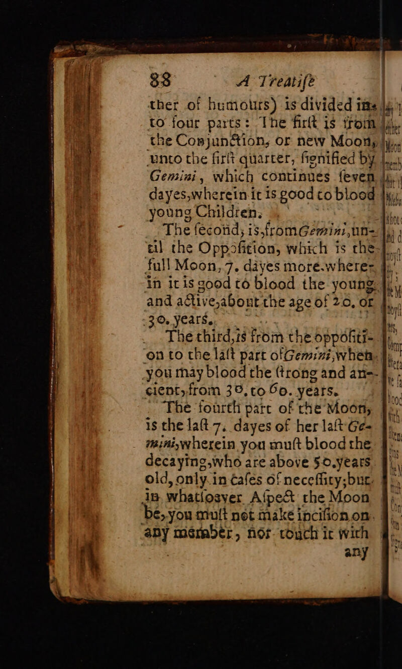 ther of humours) is divided itts yy to four parts: The firlt is trom jy), the Conjunétion, or new Moony hy, unto the firit quarter, fignified by |... Gemini, which continues {even |, | dayes,wherein it is good co blood |; young Children. | The fecond; is,fromGemini, un-. i, til the Oppofition, which is che}, full Moon, 7. dayes more.wherer, jj,’ in itis good to blood the young: fl, and adtive,about the age of 20.024, , 3.0 years. M ~The third,is from the bppulitt A on to che laft part ofGemini,whety |), you may blood the (trong and an: : cientfrom 36, to 50. years. * The ‘fourth pare of rhe Moon, Jo, 1s the laft 7, dayes of her lat Gé 41 miniywherein you mutt blood the decaying,who are above 50.years old, only. in €afés of neceflity;bur. ip whatlosver Afpet the Moon ‘be, you mult net make incifion on. any méraber, nor couch ic with any De +R ou nn Eté ri natin TT graine ee