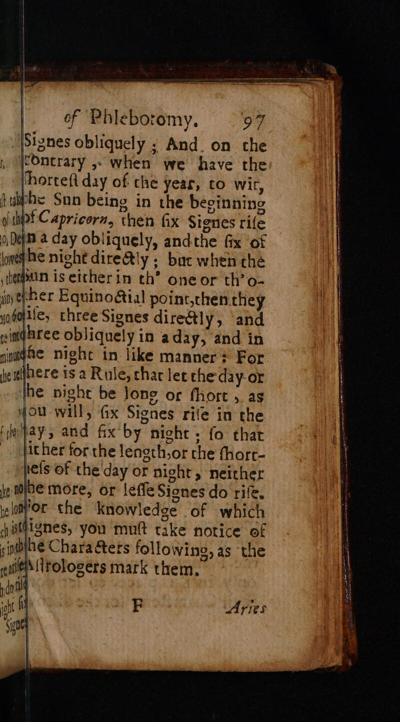 Sisnes obliquely ; And on the (cOncrary ,. when we have the hortef day of che year, to wir, whe Sun being in the besinning pt Capricorn, then fix Signes rife in a day obliquely, andthe fix of he night dire@ly : buc when che run is either in th’ oneor th’o- ‘her Equinoétial point,then they alle, three Siones dire&amp;tly, and inghree obliquely in aday, and in fhe night in like manner + For here is a Rule, char lee che day-or the night be Jone or fhort 5. as jou will, Gx Signes rite in the jay, and fix by nicht. fo that Jicher for the leneth,or the fhort- pe(s of che day or night, neither hemore, or leffe Signes do rife, for the knowledge of which ifignes, you mutt take notice of “nine Chara ters following, as the eM itologers mark them. Aries