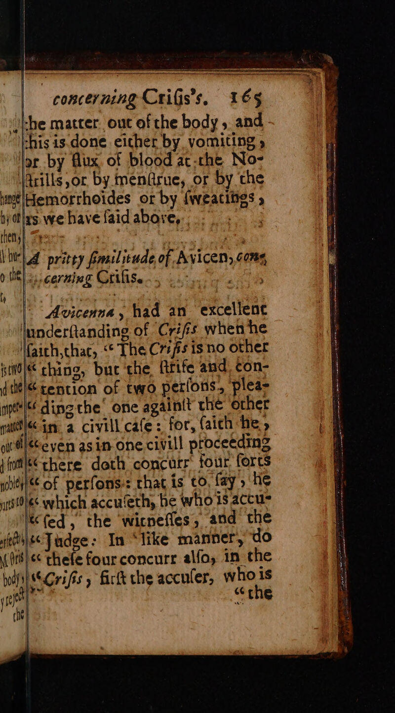 Li {| -——_—__—_—_—_——_—- ae | &gt; concerning Criss, 165 che matter out of the body ; and chis is done either by vomiting » ip by Aux of blood at-rhe No: Arills or by menûrue, or by the imélHemorrhoïdes or by fweacites » ; dlrs we have {aid abore, . (Nes. 2esers | o tne) corning Grifise f AE Riu Avicenna, had an excellent lunderftanding of Crifs when he faith,chac, “© The Cris is no other pil ching, but che Rrife and, con- dtélé sention of two perfons, plea= ml ding the’ one againit che ‘other yr in a civill cafe: for, (aichche, oitleven asin one civill proceeding jhtléé chere doth concurr four forts lH of perfons-: that is to, fay , He wists which accu‘eth, be whois accu lé (ed, the wicnefles, and the ste Tudge: In ‘like manner, do (rs) &lt;&lt; thefe four concurr alfa, in the MN Grifs ; firtt the acculer, who is je] ge the che + es Œ à . _ - — “al SS = — = 17 RS ee 0 3 FN TRE ns ree SS te