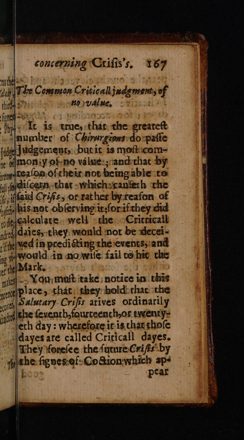4 concerning Crifis’s, 167 Re — iz &gt;) meee ge |; Ue, CREE OE oo su Regs ee ciggtinne| 9. Neesy uh Ee Common Critical judgments of ti PPro Le otervalue ri Je Xt is. true, thas: che greareft .slaumber: of Chirergions-do-paffe 1 juie| Judgement, burir is mofticom- à Imoniyof:no valaé:;candrchac by te ntealon.cfrheir nor bemgabte ce À fidifcern.-chat -whichscanfeth the | À bil Maid Crifs, orrather byreafon of | if his.not obferving:ir;forifchey did odgiestcnlace. well : the. -Cricricall jidaiess-chey: would not be decei- (neve in predicting the events;:and A fwould in ao wile fail co hig che Mark. ic | aie ef fit ‘ “ Resor i ates] &gt; Yo mit itake ; notice in this itplace y that, they bold: chat. the ott S4/Mtary Crifis arives ordinarily it che feventh,faurreench,or twenty: ‘ech day : wherefore it is. chatthofe .Hdayes are called Cricicall dayes. | [They forelee the future Cri fis by ‘ithe fignes:ef:Co&amp;ionwhich ap- ico: pear i } Me i