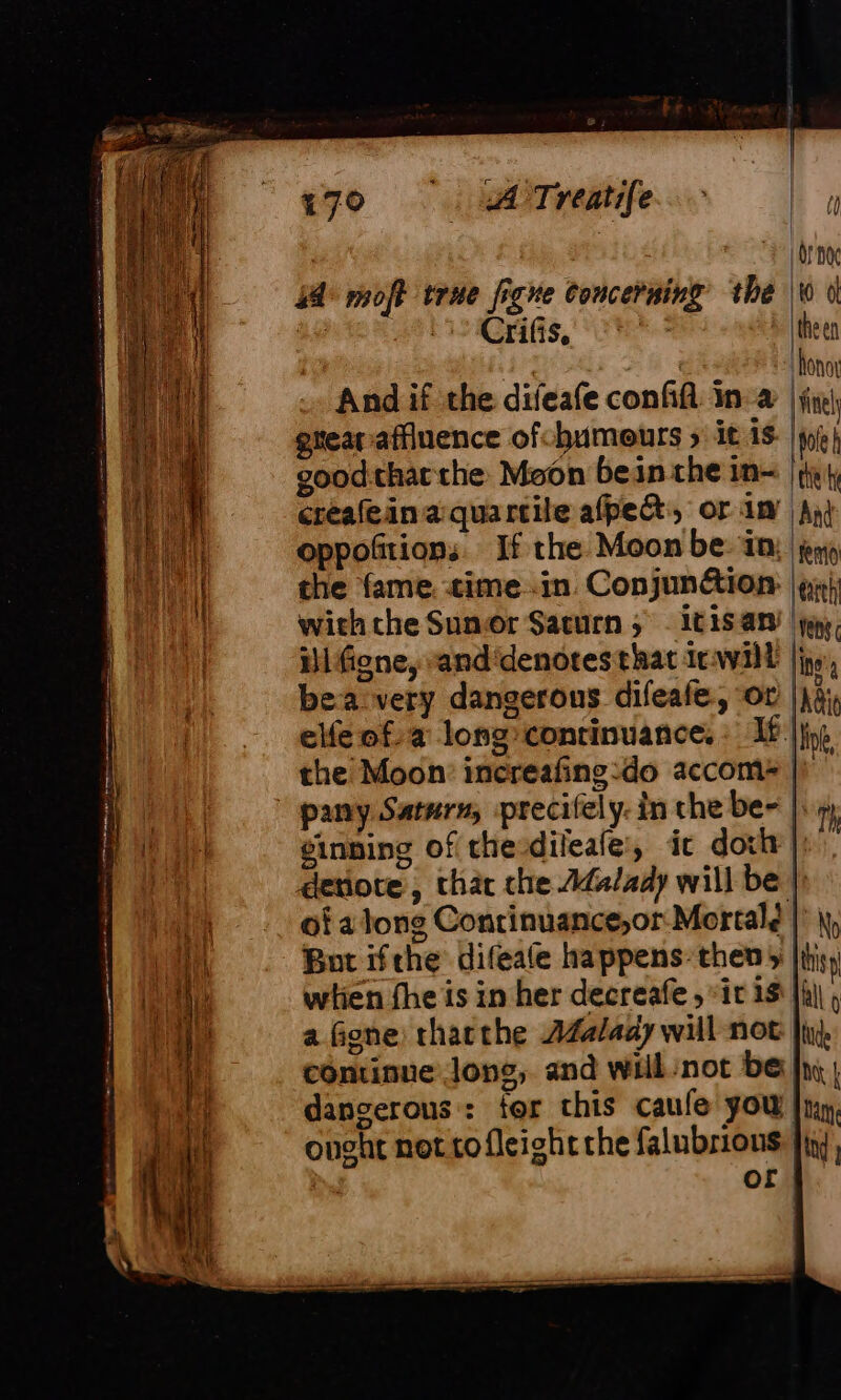 44 moft true figne concerning the And if the difeafe conffl in a gtearaffiuence ofchumeurs ; it is good:tharthe Moon bein the in- creafeinaquartile afpeQ, or in oppofitions If the Moon be: in: the fame. time in Conjunétion: with the Sunor Sacurn; itisan ilfione, and'denotes that irwill bea very dangerous difeafe, or |g elfe of. a long:conrinuance. fie the Moon: increafing:do accom&gt; |) pany Saturn; precifely: in che be- |; ; einning of thevdileale, ic doit |! detiore, thar che Adalady will be |) of a long Contrinuance,or Mortal? |: ||, But ifthe difeale happens: then y |i} wien fhe is in her decreafe , it 18 || a Gone thatthe AZalady will not jt, continue long, and will not bel: | dangerous : tor this caufe you |ny, onght not tofleight che falubrious jin, | of