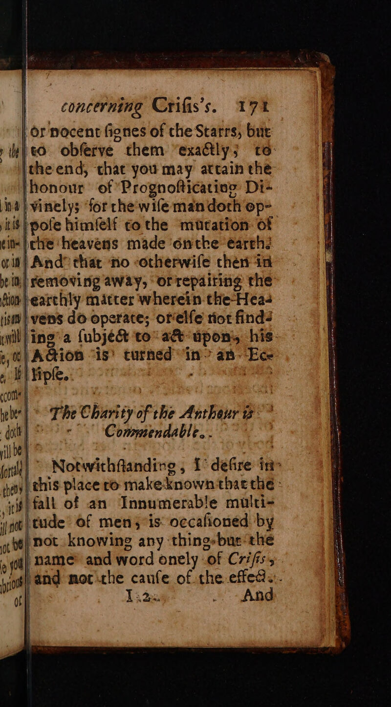 or nocent fines of che Starrs, bur «Oo obferve them “exactly; to: |theend, chat you may attain the honour of *Prognofticatine Di: na} vinelys for che wife mandorh op- it} pofe himfelf go the ‘mutation of [che ‘heavens made onthe earth: it} And” that no -otherwife chen in in| removing away, orrepairing the earthly matter wherein-the-Hea- vens do operate; orelfe riot find: iling’a fubje&amp; to aét upon, his. {| Aion ‘is’ turned “in? an--Ece: 1° Notwithflanding , 1° defire in» | this place ro make-known thae the : #lfall of an Innumerable multi= |} tude’ of men;’is: occañonéd by yg) not. knowing any ‘thing-bne-the | name and word onely of Crifiss and mor the caufe of the effea.. And