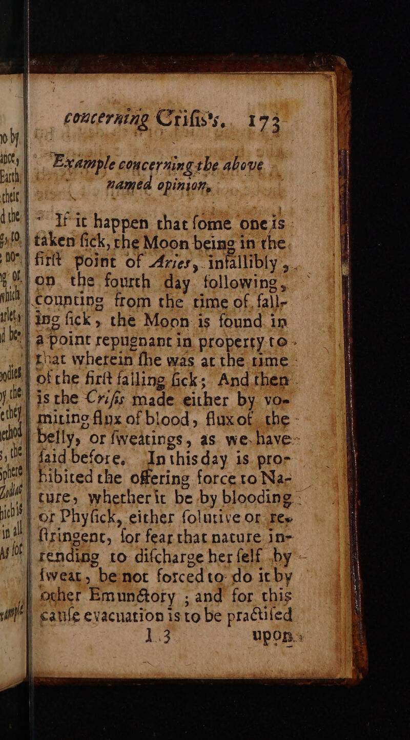 Example concerning the above Et named opinion, chelt, | | | | it} = If ic happen chat fome oneis. 4/9.) taken fick, che Moon being in the ME HT point of Aries, infallibly ,. on. the fourth day following, ~ Counting from the rime of, fall- titty | inc fick, the Moon is found in 8 Point repuenant in property to - nat wherein fhe was ac the rime - 14 ofche firtt failing Gck; Andthen. | isthe Cris made either by vo- | micino flux of blood, fluxof the - ed | belly, or fweatings, as. we. have | aid before, ‘Inthisday is pro- | Bibited che offering force ro Na- | ture; wherherit be by blooding : | or Phyfick, either folurive or res i) firingenc, for fear chat nature in- MF! rending to difcharge her felf by | fwear, benot forcedto- do it by } ocher Emunétory ; and for this ll canle evacuation is to be practiied 1.3 upon: nich