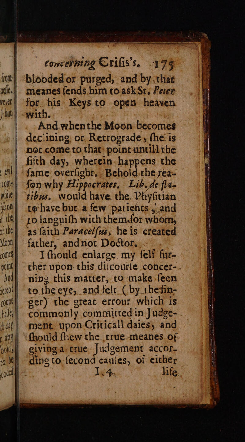 blooded or purged, and by. that meanes fends him toaskSr. Peter for. his Keys to open heaven with. : a And.whenthe Moon becomes declining; or Retrograde, fhe: is noc.come to. that: point untill rhe fifth day, wherein. happens the fame overfight. Behold-che rea- tibus. would have. the. Phyfitian to have but a few patients and as faith Paracelfws, heis created father, andnot Doctor. . I fhould .enlarge my felf fur- ther upon. this diicourle concer-. ning this matter, co make feen to theeye, and tele ( by the-fin- ser) the great errour which is commonly committed in Judge- . ment upon Criticall daies, and giving. true Judgement accor.. ding to. fecond caufes, of either | 44. life.