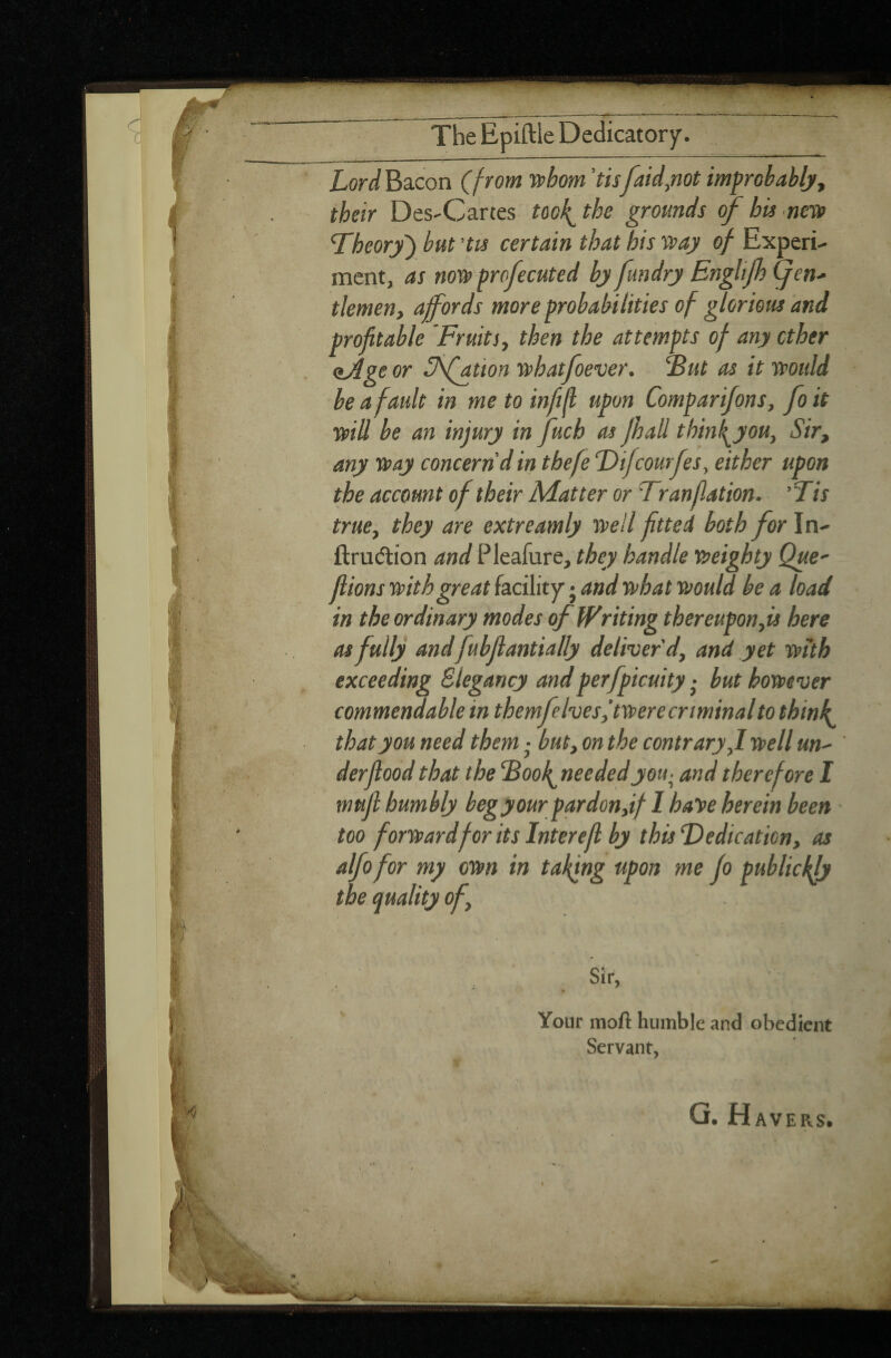 The Epiftle Dedicatory. I Lord Bacon (from whom 'tisfaid,not improbably, their Des-Cartes too f the grounds of bis new 'Theory ) but 'tis certain that bis way of Experi¬ ment, as now profecuted by fundry Enghfb gen¬ tlemen, affords more probabilities of glorious and profitable Fruits, then the attempts of any ether <iAge or Sfation whatfoever. Fut as it would be a fault in me to infill upon Comparions, fo it will be an injury in fucb as fhall thin fyou, Sir, any way concern'd in tbefe Difcourfes, either upon the account of their Matter or Tran flat ion. ’Tis true, they are extreamly well fitted both for In- fraction and Pleafure, they handle weighty Que- fiions with great facility • and what vaould be a load in the ordinary modes of Writing thereupon, is here as fully andfubflantially deliver'd, and yet with exceeding ëlegancy andperfpicuity ■ but however commendable in themfe Ives,’twere criminal to think that you need them ■ but, on the contrary,I well un- derfiood that the Foof needed you- and therefore I mufl humbly begyour pardon,if 1 baye herein been too forward for its Interefl by this Dedication, as alfofor my own in taking upon me fo publicity the quality of. Your mofi humble and obedient Servant, AVERS.