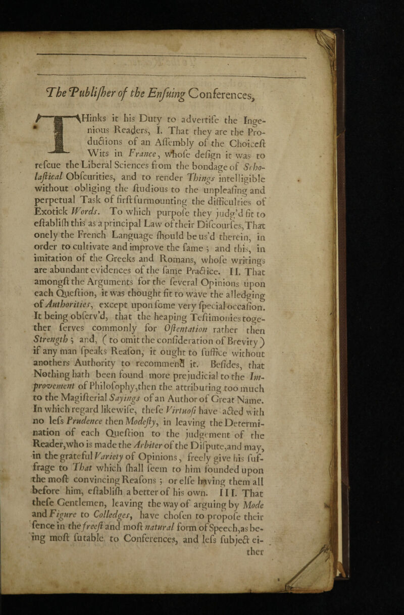 The Tublifker of the Enfutng Conferences, THinks it his Duty to advertife the Inge¬ nious Readers, I. That they are the Pro¬ ductions of an Aflembly of the Choiceft Wits in France, whole defign it was to refcue the Liberal Sciences from the bondage of Scho- lajiical Obfcurities, and to render Things intelligible without obliging the fludious to the unpleaftng and perpetual Task of firftfurmounting the difficulties of Exotick Words. To which purpofe they judg’d fit to eftablifh this as a principal Law of their Difcourfes,That onely the French Language ffipuld be us’d therein, in order to cultivate and improve the fame ; and this, in imitation of the Greeks and Romans, whole writings are abundant evidences of the fame Praâice. 11. That amongft the Arguments for the feveral Opinions upon each Qiieftion, it was thought fit to wave the alledging of Authorities, except upon feme very fpecial occaiion. It being obferv’d, that the heaping Tefiimonies toge¬ ther ferves commonly for Orientation rather then Strength j and, ( to omit the confideration of Brevity ) if any man fpeaks Reafon, it ought to fuffiee without anothers Authority to recommend it. Befides, that Nothing hath been found more prejudicial to the Im¬ provement of Philofophy,then the attributing too much to the Magifterial Sayings of an Author of Great Name. In which regard likewife, thefe Virtuofi have afted with no Prudence then Modejly, in leaving the Determi¬ nation of each Queftion to the judgement of the Reader,who is made the Arbiter of the Difpute,and may, in the grateful Variety of Opinions, freely give his fuf- frage to That which fhall feem to him founded upon the mofi convincing Reafons *, or elfe having them all before him, efiablifh a better of his own. III. That thefe Gentlemen, leaving the way of arguing by Mode and Figure to Colledges, have chofen to propofe their fence in th efreejl and mofi natural form of Speeches be¬ ing mofi: futable to Conferences, and lefs fubjeft ei¬ ther