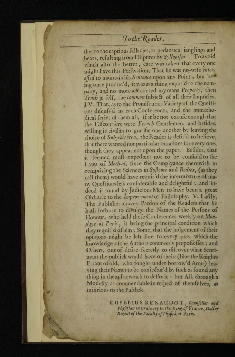 To the Reader * thertothe captious fallacies,or pedantical janglings and heats, refulting from Difputes by Syllogifm. To avoid which alfo the better, care was taken that every one might have this Perfwafion, That he was no-wife inter? c(fed to maintain his Sentence upon any Point ; but be-* ing once produc’d, it was as a thing expos’d to the com¬ pany, and no more accounted any mans Property, then Truth it felf, the common fubjeft of all their Inquiries. I V. That, as to the Promifcuous Variety of the Quefti- ons difeufs’d in each Conference, and the immetho- dical feries of them all, if it be not excufe enough that the Difcourfers were French Gentlemen, and befides, willing in civility to gratifie one another by leaving the choice of Subjetfshcej the Reader is defir’d to believe, that there wanted not particular occafions for every one, though they appear not upon the paper. Befides, that it feemed mofl expedient not to be confin’d to the Laws of Method, fince the Complyance therewith in comprizing the Sciences in Syftems and Bodies, (as they call them) would have requir’d the intermixture of ma¬ ny Queftionslefs confiderable and delightful *, and in¬ deed is found by judicious Men to have been a great Obftacle to the Improvement of Fhilofophy. V. Laflly, The Publifher craves Pardon of the Readers that he/ hath forborn to divulge the Names of the Perfons of Honour, who held thefe Conferences weekly on Mon¬ days at Paris 5 it being the principal condition which they requir’d of him ; Some, that the judgement of their opinions might be left free to every one, which the knowledge of the Authors commonly prepoffeflfes ; and Orhers,. out of defire fecretJy to difeover what Senti¬ ment the publick would have of theirs (like the Knights Errant of old, who fought under borrow’d Arms) lea¬ ving their Names to be con jefiur’d by fuch as found any thing in them for which to defire it : but All, through a Modefiy as commendable in refpeâ of themfelves, as injurious to the Publick. EUSEBIUS RENAUDOT, Counfellor and Phyfitian in Ordinary to the King of F rance, DoÏÏor Regent of the Faculty of P hype k^at Paris.