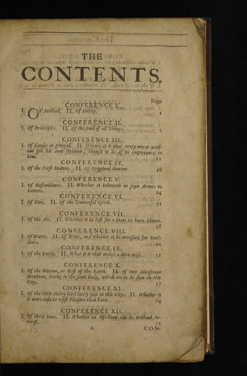 ■t 'fv'v>rjnv > ',v.\A\yïv. .1 ■ ; » 'W' a '/: S*IV.:;-. iTi *} Uïvli '. E'^UÈV -U .Î 7 .’^1 \ V& 3&Ï'^0 ,1 . ? « : i , ; \ l ■) '>. '•» CONFERENCE I. PagC I. /^F Method. ÏI. Of Entity. .’ a ; Vr 'l Î/T El ÎT E * '* CONFERENCE IF - ■ .<.;••• „ I. Of Principles, II. Of ihfEncl of afl Things. , ' /r/Yr 5 CONFERENCE TIE _ 12 CONFERENCE IV. I. Of the Firf Matter . II. Of Perpetual Motion. jg CONFERENCE V. I. Of Refemblance. II. Whether it hehoveth to joyn Armés to Letters* . , 2d. CONFERENCEVt .^ Î. Of Fire. II. Of the Vniverfal Spirit. g t CONFERENCE VII. Î. Of the Air. 11. Whether it be heft for a State to have staves« ■58 CONFERENCE VIII. L Of Water. II. Of Winey and whether it be necejfkry for Soul- diers. ‘ ‘ 44 CONFERENCE IX. i« Of the Earthi 11. IP hat it is that makes a Man wife. < t CONFERENCE X. I. Of the Motion y or Rejl of the Earth. 11. Of two Monftrous Brethren3 living in the fame Eocly? which are to be feen in this City. <- 7 CONFERENCE XI. I. Of the litt le Hairy Girl lately feen in this City. II. whether it is more eajle to rejifi P leaf ire then Pain. 64 -*•' 9 •* r CONFERENCE XII. I. àf three Suns. II. Whether an Àffcôtion can he without In- f cfcjtl y j . A CON-