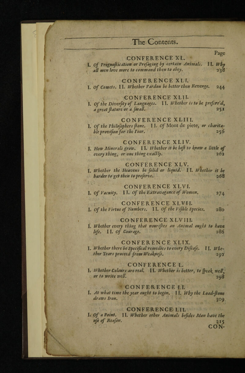 Page CONFERENCE XL. L Of Prognofiication or Prefaging by certain Animals. II. Why all men love more to command then to obey. 238 CONFERENCE XLI. I, Of Comets. 11. Whether Pardon be better then Revenge. 244 CONFERENCE XLIL . Ï. Of the Diverfity of Languages. 11. Whether is to be prefirrd, a great Jiature or a fen all, 251 . pj MHUIVPBi CONFERENCE XLIII. Î. Of the Philofophers fione. 11. Of Mont de piete3 or charita¬ ble yrovifwn for the Poor. 256 CONFERENCE XLI V. J. How Minerals grow. 11. Whether it be bejl to know a little of every things or one thing exactly. 262 CONFERENCE XLV. I. Whether the Heavens be folid or liquid. 11. Whether it he harder to get then topreferve. 268 ~ CONFERENCE XLVL I. Of Vacuity. II* Of the Extravagance of Women. 274 CONFERENCE XLVII. I. Of the Virtue of Numbers. 11. Of the Vifible Species. 280 CONFERENCE XLVIIL I. Whether every thing that nourifies an Animal ought to have life. II. Of Courage. 2 86 \ \ ' „ i * r’ V.” . . ' ■ • > J »*.St ' *. . XX jk'X , CONFERENCE XLIX. I. Whether there be Specifical remedies to every Difiafe. 11. Whe¬ ther Tears proceed from Weakneji. 292 J CONFERENCE L. L Whether Colours are real. 11. Whether is better3 to jpeak^ welly or to write well. 298 f CONFERENCE LI. I. At what time the year ought to begin. IÎ. Why the Load-ftone draws Iron. 509 CONFERENCE LIL L Of a Point. 11. Whether other Animals bejides Man have the nfe of Reafin. n j 5 CON-