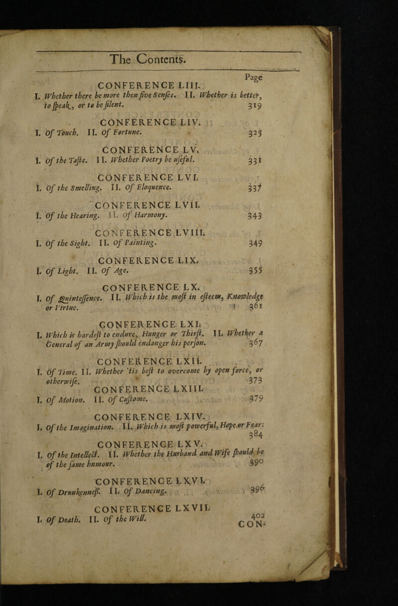 / The Contents, Page CONFERENCE LITE I. Whether there be more then five Senjes. II. Whether is bettet to feak^, or to be filent. 319 CONFERENCE LIV, I. Of touch. II. Of Fortune. ► /■' i it.' ;• , • CONFERENCE LV. I. Of the Tajte. 11. Whether Poetry be ufeful. CONFERENCE LVL «, , ►*».-- » * ' .4 I. Of the Smelling. 11. Of Eloquence. ' CONFERENCE LVII. I. Of the Hearing. 11. Of Harmony. CONFERENCE LVIIL l. Of the Sight. II. Of Painting. ' i • .- ' ; 2 . CONFERENCE LIX, L Of Light. IL Of Age. 32S 331 331 343 349 355 CONFERENCE LX. I. of g)uintejfence. IL Which is the moft in efteem, Knowledge or Virtue. - ' ■-4 '» • '• • 1 V ‘/ V CONFERENCE LXL I. Which is hardefl to endure, Hunger or Thirjl. 11, Whether a General of an Army Jhould endanger his perfon. 367 CONFERENCE LXIL I. Of Time. II. Whether \tis beft to overcome by open force, or othervpife. * >373 CONFERENCE LXIII. I. Of Motion. II. OfCuftome. 379 CONFERENCE LXIV. I, Of the Imagination. II. Which is moji powerful, Hope,or Fear: ■ ' ' 384 CONFERENCE LX V. I. Of the Intellett. 11. Whether the Husband, and Wife Jhould be of the fame humour. . 89° CONFERENCE ÇXjVI. L Of Drunkennef. 11. Of Dancing. CONFERENCE LXVIL L Of Death. II. Of the Will. 396 402 CON- r >„ * * . J