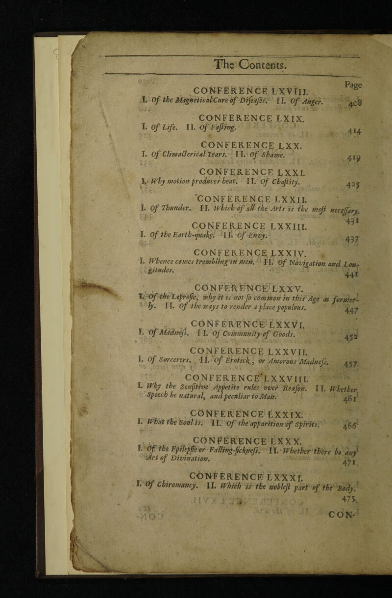 CONFERENCE LXVIII. I. Of the MagneticalCure of Difeafcs. IL Of Anger. i k . ( x ' \ CONFERENCE LXIX. î. Of Life. II .Of Fajling. ï r;o .* • v \\V u ». î CONFERENCE LXX. I. Of Clima&ericalTears. II. Of Shame. j Z Cf f -AV . ■> 1 'i '* ..... . | CONFERENCE LXXI. I. Why motion produces heat. II .Of Chafiity. V r . V C C 425 î ’CONFERENCE LXXIL I. Of Thunder, 11. Which of all the Arts is the mofi necejjary, 42 i CONFERENCE LXXIII. L 0/ the Earth-quake. I L Of Envy. j CONFERENCE LXXIV. , i. Whence comes trembling in men, IL Of Navigation and Lon- z v gitudes. - « i . v . . r 1 ■ 1 441 C O N F E R Ë N C E L XXV.  fTOf the Leprojie, why it is not fo common in this Age as for met- ly. IL Of the ways to render a place populous, 44/ 45* ’.V ' i.-V'' r 4 I \ . CONFERENCE LXXVI. F. Of Madnefs. II. Of Community of Goods. \ ■ / * ' j \ vi ' i . - • . * CONFERENCE LXXVII. I. Of Sorcerers. il. Of Eroticf, or Amorous Madnefs. 457 CONFERENCE'LXXVIII. Î. Why the Senjitive Appetite rules over Reafçn. 11. Whether Speech be natural, and peculiar to Man. I M b Ik / , CONFERENCE LXXIX. L What the Soul is. II. Of the apparition of Spirits, -.*0 ^ ' * 4'u- . v CONFERENCE LXXX. 1 (ffthe Epilepjk or F ailing-fie knefs. II.- Whether there be any Art of Divination. ' J - 471 CONFERENCELXXXL L Of Chiromancy. IL Which is the nobleji part of the Body, 475.. y a -i V i ‘ 1 V. V C O N- V-r f .