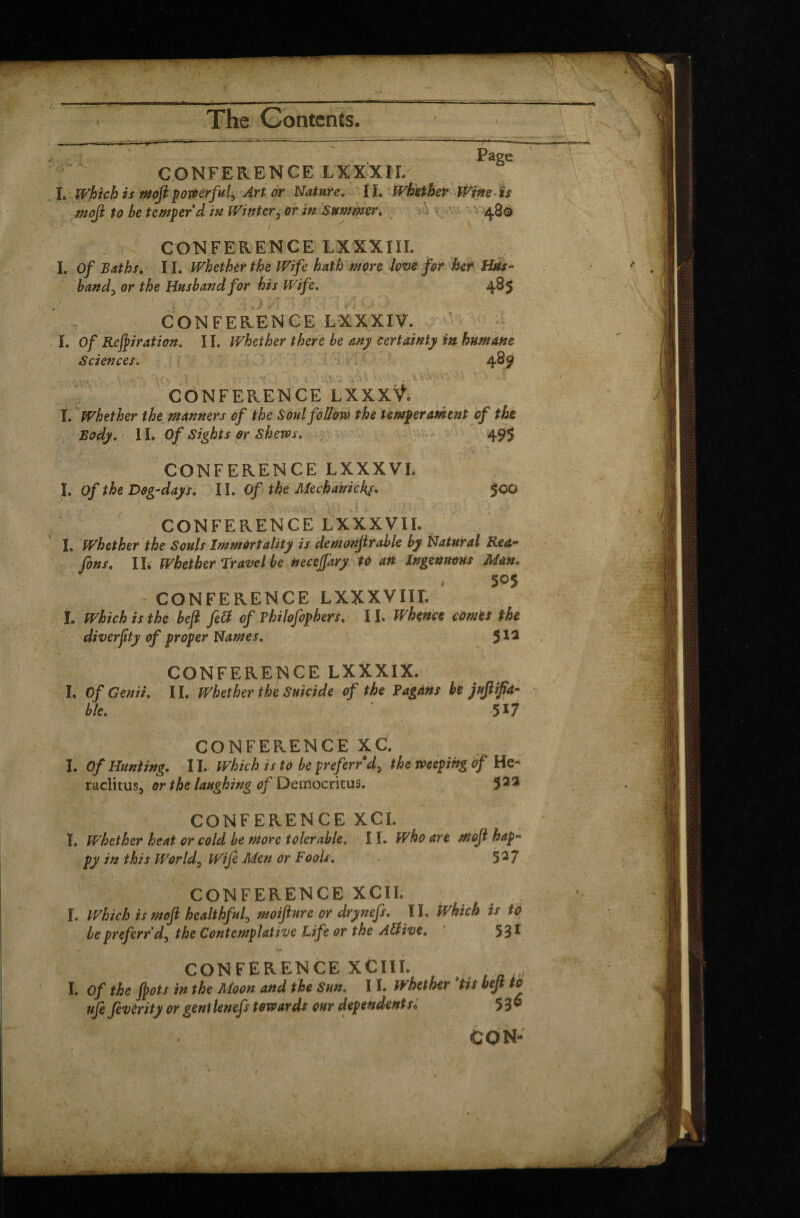 ■— The Contents. ! Page CONFERENCE LXXXII. I. Which is ntofi porterful. Art or Nature. IL Whether Wine is mofi to be temper d in Winter5 or in Summer. 48® CONFERENCE LXXXIII. I. Of Baths. II. Whether the Wife hath more love for her Hus¬ band, or the Husband for his Wife. 485 / CONFERENCE LXXXIV. I. Of Retiration. 11. Whether there be any certainty in humane Sciences. 48 9 ■\ 'i- CONFERENCE LXXXŸ. I. Whether the manners of the Soul follow the temperament of the Body. 11. Of Sights or Shews. 495 CONFERENCE LXXXVL Î. Of the Dog-days. 11. Of the Mechanicky. 500 CONFERENCE LXXXVII. I. Whether the Souls Immortality is demonfir able by Natural Rea- fins. IL Whether travel be neceffary to an Ingenuous Man, 505 CONFERENCE LXXXVIIL I. which is the befi fell of Philofiphers. 11 Whence comes the diverfity of proper Names. 512 CONFERENCE LXXXIX. I. Of Genii. II. Whether the Suicide of the Pagans be jufiipd- ble. SI/ CONFERENCE XC. I. Of Hunting. II. Which is to be preferred, theweeping àf He¬ raclitus, or the laughing of Democritus. 3 23 K % • CONFERENCE XCI. Ï. Whether heat or cold be more tolerable. 11. Who are mofi hap¬ py in this Worlds Wife Men or Fools. , * 52 7 CONFERENCE XCII. I. Which is mofi healthful^ moifture or drynefs. IL Which is to bepreferrd, the Contemplative life or the Alfive. 531 CONFERENCE XCIII. _ I. of the fiots in the Moon and the Sun. 11, whether ’tit befi to ufe fevirity or gentlenefs towards our dependents. 53®