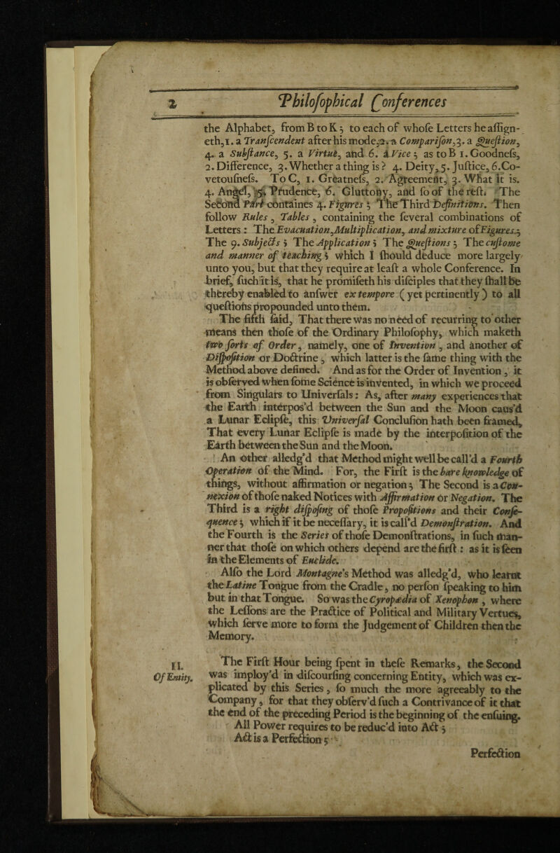 the Alphabet, from B to K., to each of whofe Letters he aflign- eth,i. a Transcendent after his modela Comparifon,3. a gu efl ion , 4. a Subjlance, 5. a Virtue, and 6. âVice^ as toB i.Goodnefs, 2. Difference, 3. Whether a thing is} 4. Deity, 5. Juftice, 6.C0- vetoufnefs. ToC, 1. Grèatnefs, 2. Agreement, 3. What it is. 4. Angd, ' 5* Prudence, 6. Gluttony, and fo of the reft* The Second Péri côntaines 4. Figures $ The Third Definitions. Then follow Rules, Tables, containing the feveral combinations of Letters : The Evacuation^Multiplication, and mixture of Figures,^ The y.SubjeUs > The -Application 5 The guejiions 5 Thecuflome and manner of teaching > which I fhould deduce more largely^ unto you, but that they require at leaft a whole Conference. In brief, fuch it is, that he promifeth his difciples that they (hall be thereby enabled to anfwer extempore ( yet pertinently ) to all queftiofrs propounded unto them. The fifth laid, That there was no need of recurring to other means then thofe of the Ordinary Philofophy, which maketh two forts of Order, namely, one of invention , and another of Dijfoftion or Dodrine, which latter is the fame thing with the Method above defined. And as for the Order of Invention, it is obferyed when fome Science is invented, in which we proceed from Singulars to Univerfals : As, after many experiences that the Earth interpos’d between the Sun and the Moon caus’d a Lunar Edipfe, this Vniverfal Conclufion hath been framed* That every Lunar Eclipfe is made by the interpofition of the Earth between the Sun and the Moon. Another aliedg'd that Method might well be call’d a Fourth Operation of the Mind. For, the Firft is the bare knowledge of things, without affirmation or negation } The Second is a Con¬ nexion of thofe naked Notices with Affirmation Or Negation. The Third is a right dijpofmg of thofe Proportions and their Conf¬ luence $ which if it be neceffary, it is call'd Demonftration. And the Fourth is the Series of thofe Demonftrations, in fuch man¬ ner that thofe on which others depend are the firft : as it is (ben in the Elements of Euclide. Alfo the Lord Montagnes Method was alledg'd, who learnt the Latine Tongue from the Cradle, no perfbn fpeaking to him but in that Tongue. So was theCyropœdia of Xenophon , where the Leflons are the Practice of Political and Military Vertues, which ferve more to form the Judgement of Children then the Memory. IL Of Entity The Firft Hour being fpent in thefe Remarks, the Second was imploy’d in difeourfing concerning Entity, which was ex¬ plicated by this Series, fo much the more agreeably to the Company, for that they obferv’d fuch a Contrivance of it that the end of the preceding Period is the beginning of the enfuing. AH Power requires to be reduc’d into Ad 3 Ad is a Perfedion $ * ■ _ Perfedion -: * .^-1 _ _