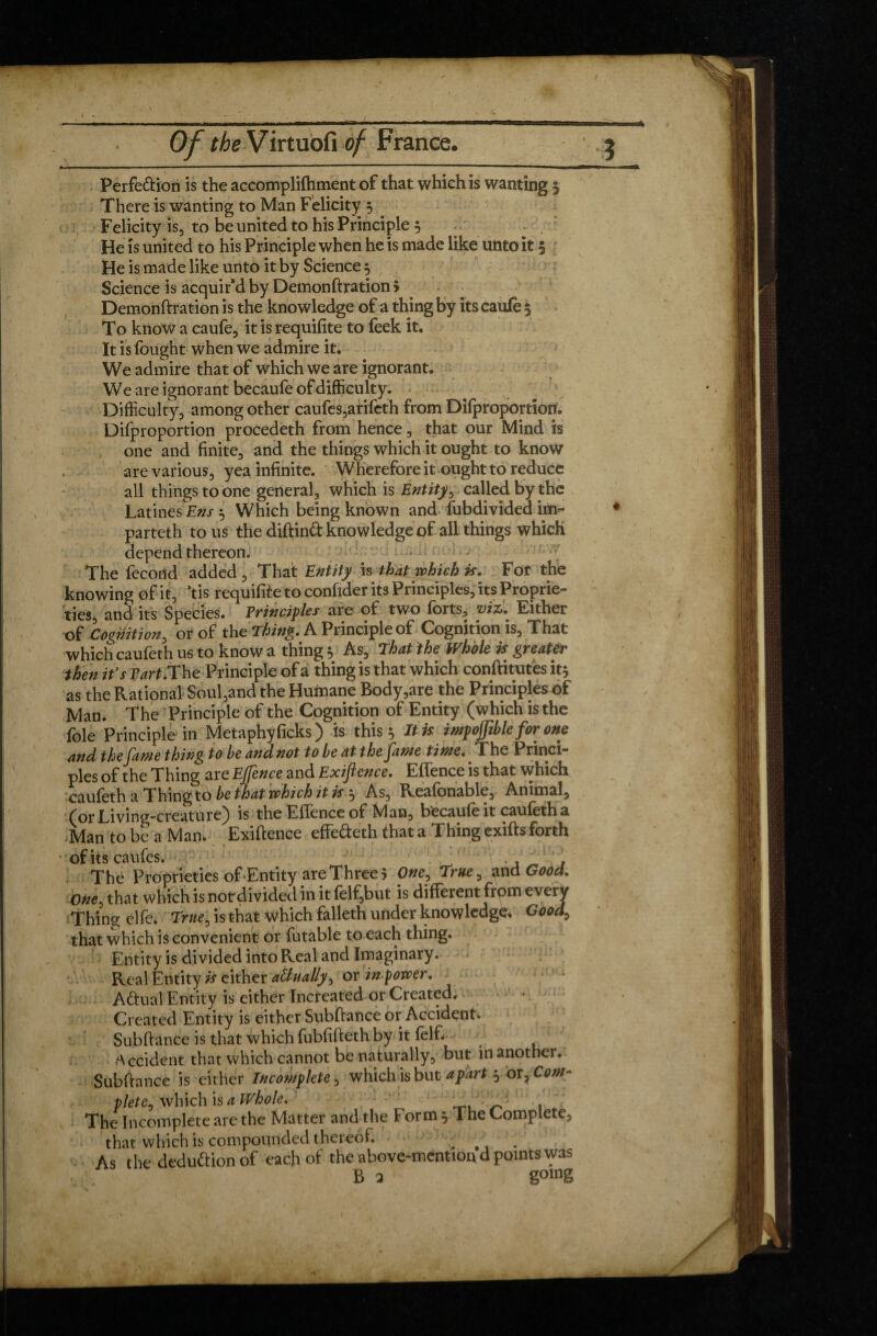 * Of the Virtuofi of France. 3 Perfe&ion is the accomplifhment of that which is wanting 3 There is wanting to Man Felicity 3 Felicity is, to be united to his Principle 3 He is united to his Principle when he is made like unto it 5 He is made like unto it by Science 3 Science is acquir’d by Demonftration > Demonftration is the knowledge of a thing by its caufe $ To know a caufe, it is requifite to feek it. It is fought when we admire it. We admire that of which we are ignorant. We are ignorant becaufe of difficulty. Difficulty, among other caufes,arifeth from Difproportion. Difproportion procedeth from hence, that our Mind is one and finite, and the things which it ought to know are various, yea infinite. Wherefore it ought to reduce all things to one general, which is Entity, called by the Latines Em 3 Which being known and Subdivided im^- * parteth to us the diftind knowledge of all things which depend thereon. The fécond added. That Entity is that which is. For the knowing of it, ’tis requifite to confider its Principles, its Proprie¬ ties, and its Species. Principles are of two forts, viz. Either of Cognition, or of the Thing. A Principle of Cognition is, That which caufeth us to know a thing 3 As, That the Whole is greater then it's Part .The Principle of ai thing is that which conftitutës it3 as the Rational Soul,and the Humane Body,are the Principles of Man. The Principle of the Cognition of Entity (which is the foie Principle in Metaphyficks) is this 3 It is impojjible for one and the fame thing to he andnot to be at the jante tinte. The Princi¬ ples of the Thing are Ejfence and Exiftence. Effence is that which caufeth a Thing to be that which it is 3 As, R.eafonable, Animal, Living-creature) is the Efïence of h/lan, becaufe it caufeth a Man to be a Man, Exiftence effe&eth that a Thing exifts forth • of its caufes. . ' . , ' ’ 1 The Proprieties of'Entity are Three 5 One, True, and Good. One, that which is not divided in it felf,but is different frpm every Thing elfe. True, is that which falleth under knowledge. Goods that which is convenient qr futable to each thing. Entity is divided into Real and Imaginary. Real Entity is either attually, or inpower. Adual Entity is either Increated or Created. Created Entity is either Subftance or Accident. Subftance is that which fubfifteth by it felfi ^ Accident that which cannot be naturally, but in another. Subftance is either Incomplete, which is but apart 3 ov. Com¬ plete, which is a Whole. . * The Incomplete are the Matter and the Form 3 The Complete, that which is compounded thereof. . f As the dedu&ionof each of the above-mention d points was B a gomg