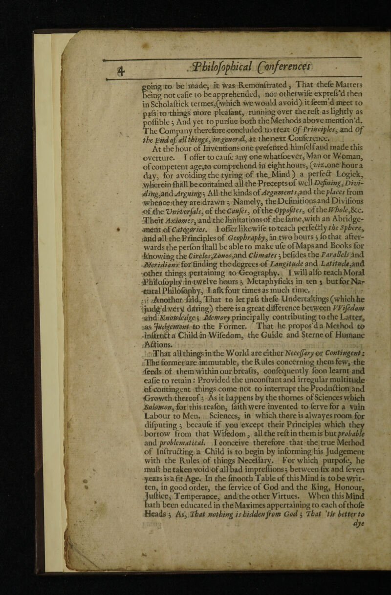 erences going to be made, it Was Remo'nft rated , That thefe Matters being not eafie to be apprehended, nor otherwife exprefs'd then in Scholaftick tenues,(which we would avoid) it Teem’d meet to pafs to'things more pleafant, running over the reft as lightly as poflible , And yet to purftie both the Methods above mention’d. The Company therefore concluded to treat Of Principles, and Of the End of all things, in general, at the next Conference. At the hour of Inventions one prefehted himfelfand made this overture. I offer to caufe any one whatfoever, Man or Woman, of competent age,to comprehend in eight hours, (viz. one hour a day, for avoiding the tyring of the,_ Mind ) a perfect Logick, wherein fhall be contained all the Precepts of well Defining, Divi- ding,and Arguing^ All the kinds of Arguments,and t\\z places hom whence they are drawn , Namely., the Definitions and Divifions ofthe VniVerfals, of th eCaufes, of the-Opp oft es, of the Whole,&c. •Their Axiomes, and the limitations of thefame,with an Abridge- 4nent of Categories. I offer likewife to teach perfe&ly the sphere, ■and all the Principles of Geophraphy, in two hours 5 To that after¬ wards the perfon fhall be able to make ufe of Maps and Books for knowing the Circles ^Zones,and Climates $ befides the Parallels and Meridians Tor finding the degrees of Longitude and Latitude,and other things pertaining to Geography. I will alfo teach Moral jPhilofophy in twelve hoursy Metaphyficks in ten? butforNa* •Coral Philofaphy, I afk four times as much time. •ft Another, Paid, That to let pafs thefe Undertakings (which he Judg’d very during) there is a great difference between Wifedom ahd Knowledge y Memory principally contributing to the Latter, as Judgement to the Former. That he propos’d a Method to -inftruft a Child in Wifedom, the Guide and Sterne of Humane A&ions. That all things in the World are either Necejfary or Contingent z The former are immutable, the Rules concerning them few, the feeds of them within our breafts, confequently Toon learnt and eafie to retain : Provided the unconftant and irregular multitude of contingent things come not to interrupt the Produftion and \Growth thereof y As it happens by the thornes of Sciences which Solomon, for this reafbn, faith were invented to fervefor a vain Labour to Men. Sciences, in which there is alwayes room for difputing 3 becaufe if you except their Principles which they borrow from that Wifedom, all the reft in them is but probable and problematical. I conceive therefore that the true Method of Inftrufting a Child is to begin by informing hi$ Judgement with the Rules of things Neceffary. For which purpofe, he muft be taken void of all bad impreffions y between fix and feven years is ‘a fit Age. In the fmooth Table of this Mind is to be writ¬ ten, in good order, the fervice of God and the King, Honour, Juftiee, Temperance, and the other Virtues. When this Mind hath been educated in the Maximes appertaining to each of thole Heads y As, That nothing is hidden fiom God y That ’tfs better to