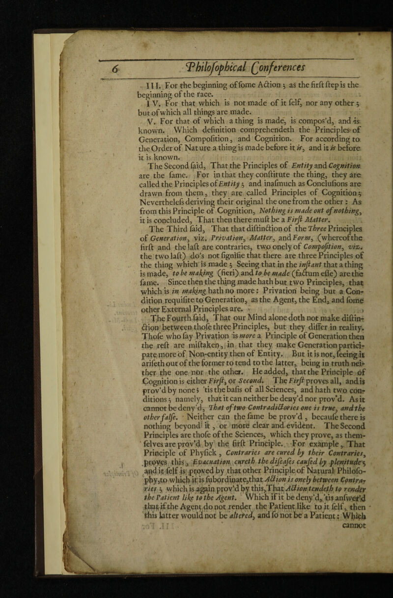 111. For the beginning of fome A&ion } as the firft ftep is the beginning of the race. I V. For that which is not made of it felf, nor any other 5 but of which all things are made. V. For that of which a thing is made, is compos’d, andis known. Which definition comprehendeth thé Principles of Generation, Composition, and Cognition. For according to the Order of Nat ure a thing is made before it is, and it is before it is known. The Second faid, That the Principles of Entity and Cognition are the fame. For in that they conftitute the thing, they are called the Principles of Entity 5 and inafmuch as Conclusions are drawn from them, they are called Principles of Cognition ^ Neverthelefs deriving their original the one from the other : As from this Principle of Cognition, Nothing is made out of nothing, it is concluded. That then there muft be a Firji Matter. The Third laid. That that distinction of the Three Principles of Generation, viz. Privation, Matter, and Form, (whereof the firft and the laft are contraries, two onely of Composition, viz. the two laft) do’s not Signifie that there are three Principles of the thing which is made 5 Seeing that in the infant that a thing is made, to be making (fieri) and to be made (faftum effe) are the fame. Since then the thing made hath but two Principles, that which is in making hath no more: Privation' being but a Con¬ dition requifite to Generation, as the Agent, the End, and fome other External Principles are. k . , The Fourth faid. That our Mind alone doth not make diftin- CHpn between thofe three Principles, but they differ in reality. Thofe who fay Privation is more a Principle of Generation then the reft are n%iftaken,jin that they make Generation partici- patemore of Non-entity then of Entity. But it is not, feeing it arifeth out of the former to tend to the latter, being in truth nei¬ ther the one nor the other. He added, that the Principle of Cognition is either Firji, or Second. The Firji proves all, and is prov’d by none > ’tis the bafis of all Sciences, and hath two con¬ ditions 0 namely, that it can neither be delay’d nor prov*d. As it cannot be deny’d , That of two Contradictories one is true, andthe other falfe. - Neither can the fame be prov’d, becaufe there is nothing beyond it, or more clear and evident. The Second Principles are thofe of the Sciences, which they prove, as them- ‘ fefvesareprov'd by the firft Principle., For example. That Principle of Phyfick , Contraries are cured by their Contraries, proves this, Evacuation cur eth the difeafes can fed by plenitudes, and it felf is proved by that other Principle of Natural Philofo- phy,to which it is fubordinate,that A3 ion is onely between Cpntra? rief ^ which is again prov’d by this,That A3 ion tendeth to render the Patient like to the Agent. Which if it be deny 4* tis anfwer’d tfaafcif the Agent do not render the Patient like to it felf, then fthis latter would not be altered, and fo not be a Patient ; Which