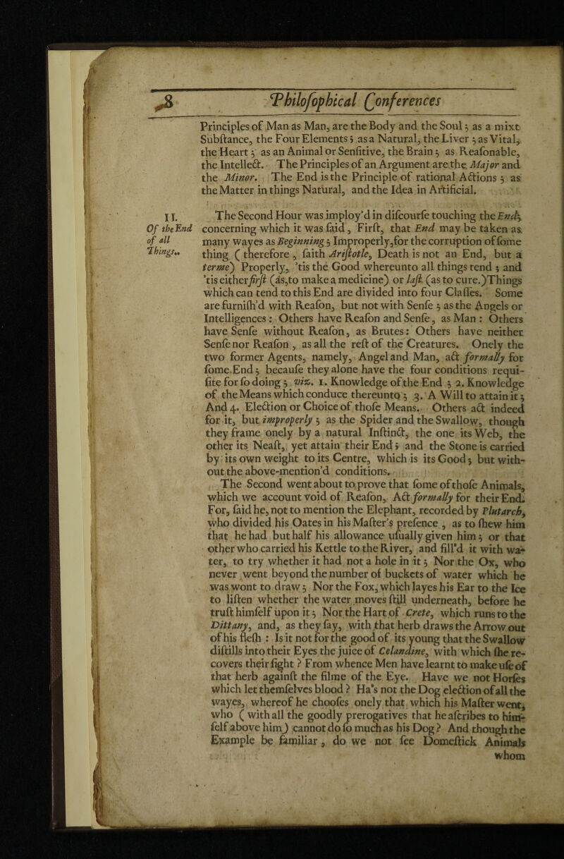 Principles of Man as Man, are the Body and the Soul $ as a mixt Subftance, the Four Elements 5 as a Natural, the Liver 5 as Vital, the Heart y as an Animal or Sensitive, the Brain $ as Reafonable, the Intellect. The Principles of an Argument are the. Major and the Minor. The End is the Principle of rational Actions, as the Matter in things Natural, and the Idea in Artificial, i -, -, * . . * » • •• * I y. The Second Hour was imploy’d in difeourfe touching the End$ Of theEnd concerning which it was faid, Firft, that End may be taken as. of all many way es as Beginning 5 Improperly,for the corruption of fome Things,, thing ( therefore , faith Ariflotle, Death is not an End, but a terme) Properly, ’tis thé Good whereunto all things tend 5 and *tis eitherfirjl (as,to make a medicine) or laji. (as to cure.)Things which can tend to this End are divided into four Claffes. Some are furnifh’d with Reafon, but not with Senfe $ as the Angels or Intelligences : Others have Reafon and Senfe, as Man : Others have Senfe without Reafon, as Brutes : Others have neither Senfe nor Reafon , as all the reft of the Creatures. Onely the two former Agents, namely, Angel and Man, ad formally for fome.End 5 becaufe they alone have the four conditions requi- fite for fo doing 5 viz. 1. Knowledge of the End 5 2. Knowledge of the Means which conduce thereunto $ 3. A Will to attain it $ And 4. Eledion or Choice of thofe Means. Others ad indeed for it, but improperly $ as the Spider and the Swallow, though they frame onely by a natural Inftind, the one its Web, the other its Neâft, yet attain their End > and the Stone is carried by its own weight to its Centre, which is its Good $ but with¬ out the above-mention’d conditions. The Second went about to prove that fome of thofe Animals, which we account void of Reafon, Adi formally for their End. For, faid he, not to mention the Elephant, recorded by Tint archy who divided his Oates in his Mafter’s prefence , as to fhew him that he had but half his allowance ufually given him 5 or that other who carried his Kettle to the River, and fill’d it with wa¬ ter, to try whether it had nota hole in it 5 Nor the Ox, who never went beyond the number of buckets of water which he was wont to draw 5 Nor the Fox, which layes his Ear to the Ice to liften whether the water moves ftill underneath, before he truft himfelf upon it, Nor the Hart of Crete, which runs to the Dittany, and, as they fay, with that herb draws the Arrow out of his flefh : Is it not for the good of its young that the Swallow diftills into their Eyes the juice of Celandine, with which (he re¬ covers their fight ? From whence Men have learnt to makeufeof that herb againft the filme of the Eye. Have we not Horfes which let themfelves blood ? Ha’s not the Dog eleâion of all the wayes, whereof he choofes onely that which his Mafterwent, who ( with all the goodly prerogatives that heafcribes to hira- felf above him) cannot do fo much as his Dog ? And though the Example be familiar, do we not fee Domeftick Animals •. ; ^ whom