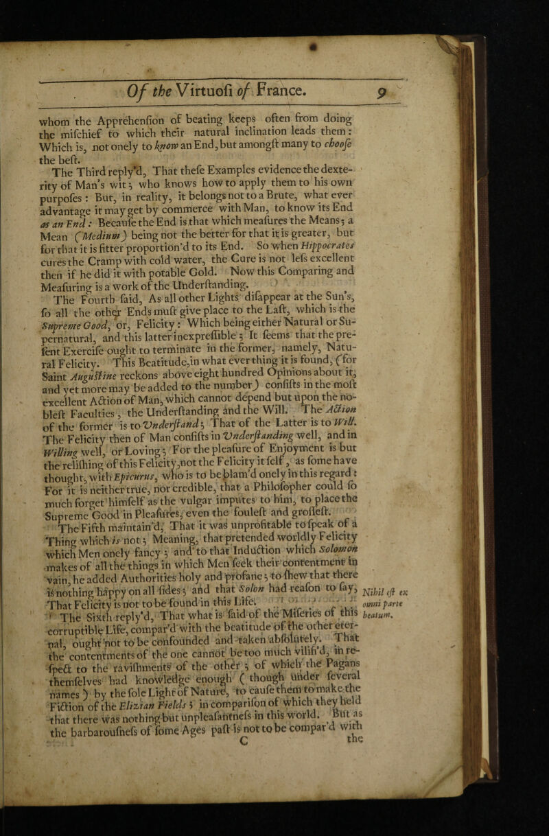 whom the Apprehenfion of beating keeps often from doing the mifchief to which their natural inclination leads them : Which is, not onely to kporv an End, but amongft many tp choofe the beft. The Third reply’d, That thefe Examples evidence the dexte- ‘ rity of Man’s wit 5 who knows how to apply them to his own purpofes: But, in reality, it belongs not to a Brute, whatever advantage it may get by commerce with Man, to know its End as an End : Becaufe the End is that which meafures the Means ; a Mean (Medium) being not the better for that it is greater, but for that it is fitter proportion’d to its End. So when Hippocrates cures the Cramp with cold water, the Cure is not lefs excellent then if he did it with potable Gold. Now this Comparing and Meafuring is a work of the Underftanding. The Fourth faid, As all other Lights difappear at the Suns, fo all the othçr Ends muft give place to the Laft, which is the Supreme Good, or, Felicity : Which being either Natural or Su¬ pernatural, and this latter inexprefiible 5 It feems thatthepre- tent Exercife ought to terminate in the former, namely. Natu¬ ral Felicity. This Beatitude,in what ever thing it is found, (for Saint AueuSîine reckons above eight hundred Opinions about it and yet more may be added to the number^ confifts m the moft excellent Aftion of Man, which cannot depend but upon the no- bleft Faculties , the Underftanding and the Will. The Attion of the former is to Vnderjiand 5 That of the Latter is to Will. The Felicity then of Man confifts in *UnderJlanding well, andin Willing well, or Loving} For thepleafureof Emoymdnt is but the reliftiing of this Felicity,not the Felicity it felt, as fomehave thought, with Epicurus, who is to be Blam’d onely in this regard : For it is neither true, nor credible, that a Philofopher could fo much forget ' himfelf as the vulgar imputes to him, to placethe Supreme Good in Pleafures, even the fouleft and grofleft. The Fifth maintain’d, That it was unprofitable tofpeak of a Thing which is not.5 Meaning, that pretended worldly Felicity which Men onely fancy 5 and'to that Induftion which Solomon makes of all the things in which Men feek their-'contentment in vain he added Authorities holy and profane 5 to Ihew that there îé nothing happy on all fides 5 ahd that Solon had reafon to lay, nm That Felicity is not to be found in this Life. ’ The Sixth reply'd. That what is faid of the Mueries 01 this heatum corruptible Life, compar’d with the beatitude of the other eter¬ nal, ought pot to be confounded and taken abfolutely. That the contentments of the one cannot be too much yilih d, in re- fped to the ravilhmerifs of the other } of which the Pagans themfelves had knowledge enough ( though Uiider feveral names ) by the foie Light of Nature, to caufe them to make the Fi&ion of the Elizian Fields > in comparifon of which they held that there was nothing but unpleafantnefs in this world. But as the barbaroufnefs of fome Ages paft isnottobecompard with