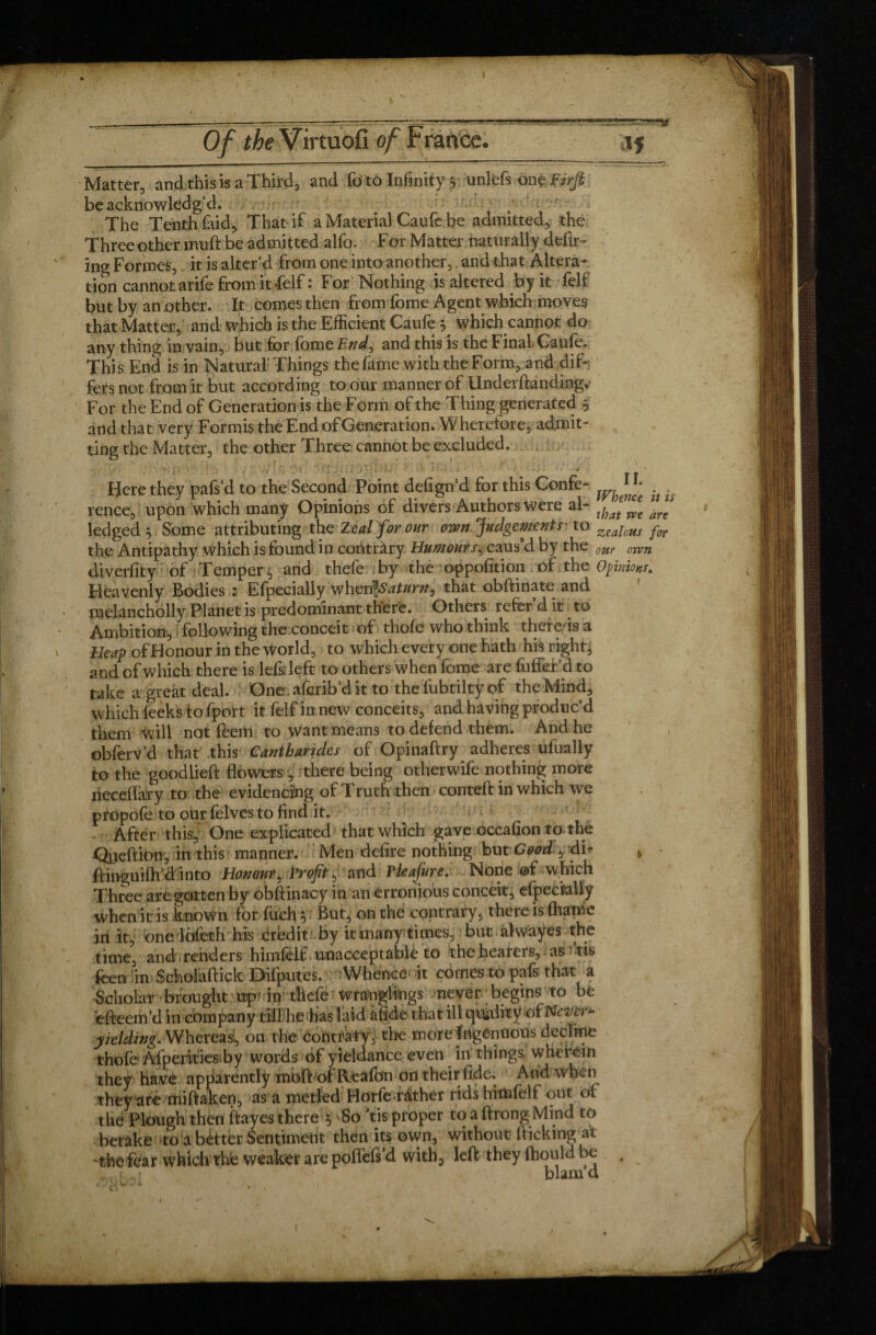 ■ --:-;---—-— .'■? . - ll-.'-lMMl.’W.  ■JJ.J ........ g Of the Virtuofi of France. ,15 Matter, and this is a Third, and fo to Infinity 5 unlefs anbVirjt be acknowledg’d. / ' — ' The Tenth laid. That if a Material Caufe be admitted, the Three other muft be admitted alfo. For Matter naturally defir¬ ing Formes, it is alter’d from one into another, and that Altera¬ tion cannot arife from it felf: For Nothing is altered by it felf but by an other. It comes then from fome Agent which moves that Matter, and which is the Efficient Caufe ^ which cannot do any thing in vain, but for fome End, and this is the Final Caufe. This End is in Natural'Things the fame with the Form, and dif¬ fers not from it but according to our manner of Under handing,- For the End of Generation is the Form of the Thing generated $ and that very Formis the End of Generation. Wherefore, admit¬ ting the Matter, the other Three cannot be excluded. Here they pafs’d to the Second Point defign’d for this Confe- ^ rence, upon which many Opinions of divers Authors were al- thae”Z ledged 5 Some attributing the Zeal for our own Judgements'to zealous for the Antipathy which is found in contrary Humours, caus'd by the our orvn diverfity of Temper, and thele by the oppofition of.the Opinions, Heavenly Bodies : Efpecially when\Saturn^ that obftinate and melancholly Planet is predominant there. Others refer d it. to Ambition, following the conceit of thole who think there is a Heap of Honour in the World, to which every one hath his right, and ofwhich there is lefs left to others when fome are fuffer’d to take a great deal. One aferib’d it to the fubtiltÿ of the Mind, which leeks to fport it felf in new conceits, and having produc’d them will not feem to want means to defend them. And he obferv’d that this Cantharides of Opinaftry adheres ufually to the goodlieft flowers, there being otherwife nothing more heceflary to the evidencing of Truth then conteft in which we propofe to our felves to find it. After this,' One explicated that which gave occafion to the Qneftion, in this manner. Men defire nothing but Good f du * ftinguifh’d into Honoury Profit, and Pleafure. None ©f which Three are gotten by obftinacy in an erronious conceit, especially when it is known for fuchy But, on the contrary, there is fhame in it, one lbleth his credit by it many times, but ahvayes the time, and renders himfelf unacceptable to the hearers, as tis feen in Scholaftick Difputes. Whence it comes to pafs that a Scholar brought up'indiefe wranglings never begins to be efteem’d in company till he has laid à fide that ill qtkdity of Never*- yielding. Whereas, on the contrary, the more Ingenuous decline thofe Afperities by words of yieldance even in things wherein they have apparently moftofReafon on their fide. A nd when they are miftaken, as a metled Hoîfe-râther rids hinafelf out of the Plough then ftayes there y 'So ’tis proper to a ftrong Mind to betake to a better Sentiment then its own, without flicking at -thefear which the weaker are poilefs'd with, left they fhould be . blam u