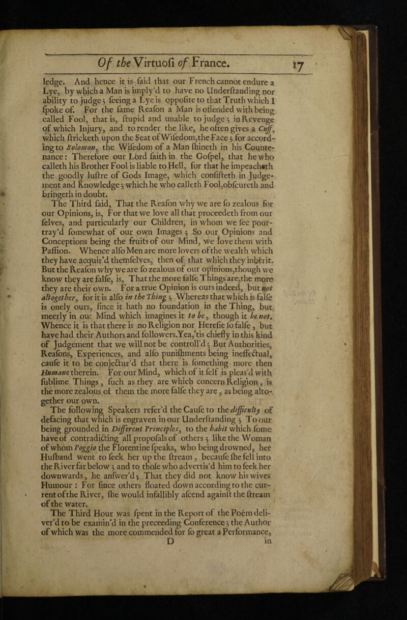 '- Of the Virtuofi of France. ledge. And hence it is laid that our French cannot endure a Lye, by which a Man is imply’d to have no Underftanding nor ability to judge} feeing a Lye is Qppofite to that Truth which I (poke of. For the fame Reafon a Man is offended with being called Fool, that is, ftupid and unable to judge } in Revenge of which Injury, and to render the like, he often gives a Cuff], which ftricketh upon the Seat of Wifedom,the Face} for accord¬ ing to Solomon, the Wifedom of a Man Ihineth in his Counte¬ nance : Therefore our Lord faith in the Gofpel, that he who calleth his Brother Fool is liable to Hell, for that he impeachith the goodly luftre of Gods Image, which confifteth in Judge¬ ment and Knowledge} which he who calleth Fool,obfcureth and bringeth in doubt. The Third faid. That the Reafon why we are fo zealous for our Opinions, is. For that we love all that proceedeth from our felves, and particularly our Children, in whom we fee pour- tray’d fomewhat of our own Images} So our Opinions and Conceptions being the fruits of our Mind, we love them with Paffion. Whence alfo Men are more lovers of the wealth which they have acquir’d themfelves, then of that which they inbêrit. But the Reafon why we are fo zealous of our opinions,though we know they are falfe, is. That the more falfe. Things are,the more they are their own. For a true Opinion is ours indeed, but not altogether, for it is alfo in the Thing } Whereas that which is falfe is onely ours, fince it hath no foundation in the Thing, but meerly in our Mind which imagines it to be, though it be not. Whence it is that there is no Religion nor Herefie fo falfe , but have had their Authors and followers.Yea,’tis chiefly in this kind of Judgement that we will nop be controll’d} But Authorities, Reafons, Experiences, and alfo punifhments being ineffectual, caufe it to be conjectur’d that there is fbmething more then Humane therein. For our Mind, which of it felf is pleas’d with lublime Things , fuch as they are which concern Religion , is the more zealous of them the more falfe they are, as being alto¬ gether our own. The following Speakers refer’d the Caufe to the difficulty of defacing that which is engraven in our Underftanding } To our being grounded in Different Principles, to the habit which fome haveof contradicting all propofals of others} like the Woman of whom Poggio the Florentine fpeaks, who being drowned$ her Hufband went to feek her up the ftream , becaufe {he fell into the River far below} and to thofe who advertis’d him to feek her downwards, he anfwer’d * That they did not know his wives Humour : For fince others floated down according to the cur¬ rent of the River, {he would infallibly afcend againft the ftream of the water, j The Third Hour was fpent in the Report of the Poem deli¬ ver’d to be examin’d in the preceeding Conference} the Author of which was the more commended for fo great a Performance* D in i