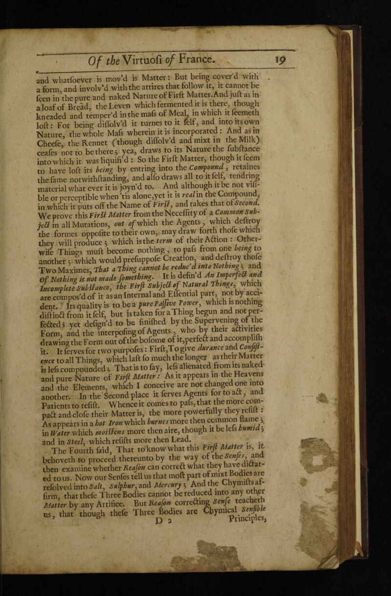 / Of the Virtuofi of France. 19 and whatfoever is mov’d is Matter: But being coverd with a form, and involv’d with the attires that follow it, it cannot be feen in the pure and naked Nature of Firft Matter. And juft as in a loaf of Bread, theLeven which fermented it is there, though kneaded and temper’d in the mais of Meal, m which ltfeemeth loft- For being diflolv'd it turnestoit felf, and into its own Nature, the whole Mafs wherein it is incorporated : And as in Cheefe, the Rennet (though diffolv d and mixt in the Milk) ceafes not to be there; yea, draws toits Nature the fubftance into which it was liquifi'd : So the Firft Matter, though it feem to have loft its being by entring into the Componkd , retames the fame notwithftanding, and alfo draws all to it felf, rendnng material what ever it is joyn’d to. And although it be not vifi- ble or perceptible when ’tis alone,yet it is realm the Compound, in which it puts off the Name of First, and takes that of Second. We prove this Firft Matter from the Neceffity of a Common Sub¬ ject in all Mutations, out of which the Agents, which deftroy the formes oppofite to their own, may draw forth thofe which they will produce ; which is the term of their Adion : Other- wife Things muft become nothing, topafs from one being to another y which would prefuppofe Creation and deftroy thofe Two Maximes, That a Thing cannot he reduc d into Nothing ; and Of Nothing Ü not made fomething. It is defin d An Imperfect and Incomplete Subftance, the Firft Subjctt of Natural Thing, which are compos’d of it as an Internal and Effential part, not by acci¬ dent. Its quality is to be a pure Fajftve Power, which is nothing diftind from it felf, but is taken for aThing begun and not per- fected 5 yet defign’d to be fmilhed by the Supervening of the Form, and the interpofing of Agents, who by their activities drawing the Form out of the bofome of it,perfed and accomplifti it. It ferves for two purpofes : Firft,To give durance and Conftft- ence to all Things, which laft fo much the longer as their Matter is lefs compounded; That is to fay, efs alienated from ns nakeff and pure Nature of Firft Matter : As it appears in the Heavens and the Elements, which I conceive are not changed one into another. In the Second place it ferves Agents for to aft, and Patients to refill. Whence it comes to pafs, that the more corn- pad and clofe their Matter is, the more powerfully they refill . As appears in a hot Iron which burnes tnovc then common ame 5. in Water which moiftens more then aire, though it e e s umt ■> and in Steel, which refills more then Lead. The Fourth faid, That to know what this Firft Matter is, it behoveth to proceed thereunto by the way of the Senjes,_ and then examine whether Keafon can corred what they have didat- ed to us. Now our Senfes tell us that moll part of mixt Bodies are refolved into Salt, Sulphur, and Mercury ; And the UiymUtsat firm, thatthefe Three Bodies cannot be reduced into any othpr Matter by any Artifice. But Keafon correding Senfe teacheth us, that though thefe Three Bodies are Cbymig.^fc - ^ • Pv r ' A;.