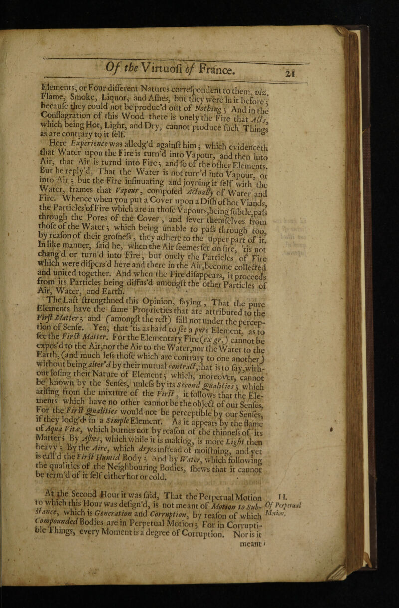 zi Elements, or Four different Natures correfpondéîit to them vh Flame, Smoke, Liquor, andAfhes, but they were in it before' hecaufe they could not be produc’d out of Nothing • And in the Conflagration of this Wood there is onelÿ thè Fire that Atts which being Hot, Light, and Dry, cannot produce fuch Things as are contrary tp it felf. Here Experiencesasalledg’d again!!' him 5 which evidenced'! that Water upon the Fire is turn’d into Vapour, and then into A,r that Air .sturnd into Fire; andfo of the other Elements. But he rep y d. That the Water is not turn'd info Vapour or into Air; but the Fire mfinuating and joy nine it felf with the Water frames that Vapour, compofed Actually of Water and Fire Whence when you put a Co ver upon a Dilh ofhot Viands, the Particles ofFire which are m thofe Vapours,being fubtle pah through the Pores of the Cover, and fever themfelves from thofe of the Water; which being unable to pals through too, by reafon of their grofnefs, they adhere to the upper part of it In like manner, faidhe, when the Air feemesfet on fire, 'è not changd or turn’d into Fire, but onely the Particles of Fire which were dilpers’d here and there in the Air,become collected and united together. And when the Fire difappears, if proceeds from its Particles being diffus’d amorigftthe other Particles of Air, Water, and Earth. _.The La£ hrengthned this Opinion, faying , That the pure Elements have the fame Proprieties that are attributed to the Firfi Matter-, and (amongft the reft) fall not under the percep¬ tion or Seme. Yea, that tis as hard to fee a pure Element as to leeth e Firit Matter. For the Elementary Fire (ex or.) cannot be otpos d to the Air,nor the Air to the Water,nor the Water to the Earth, (and much lefs thofe which are contrary to one another ) without being alter’d by their mutual (Mr that is to fay with¬ out lofing their Nature of Element; which, moreover, cannot be known by the Senles, unlcfs by its Second gntahties ; which ariling from the mixture of the Firït, it follows that the Ele¬ ments which have no other cannot be the object of our Senfes For the FirSl Qualities would not be perceptible by our Senfes it they lodg’d* in a Simple Element. As it appears by the flame’ oi AquaVtU, which burnes not by reafon of the thinnefs of its Matter* By After, which while it is making, is more Lieht then heavy; Byth et Aire, which dyes inffead oï moiftning, and yet is call d the First Humid Body ; rtnd by Water, which following the qualities of the Neighbouring Bodies, thews that it cannot be term d of it felf either hot or cold. At the Second Hour it was faid, That the Perpetual Motion 11. n> which this Hour was defign’d, is not meant of Motion to Sub- Of Per find stance, which is Generation and Corruption, bv reafon of which Muhn, t /impounded Bodies are in Perpetual Motion ; For in Corrupti¬ ble i hings, every Moment is a degree of Corruption. Nor is it