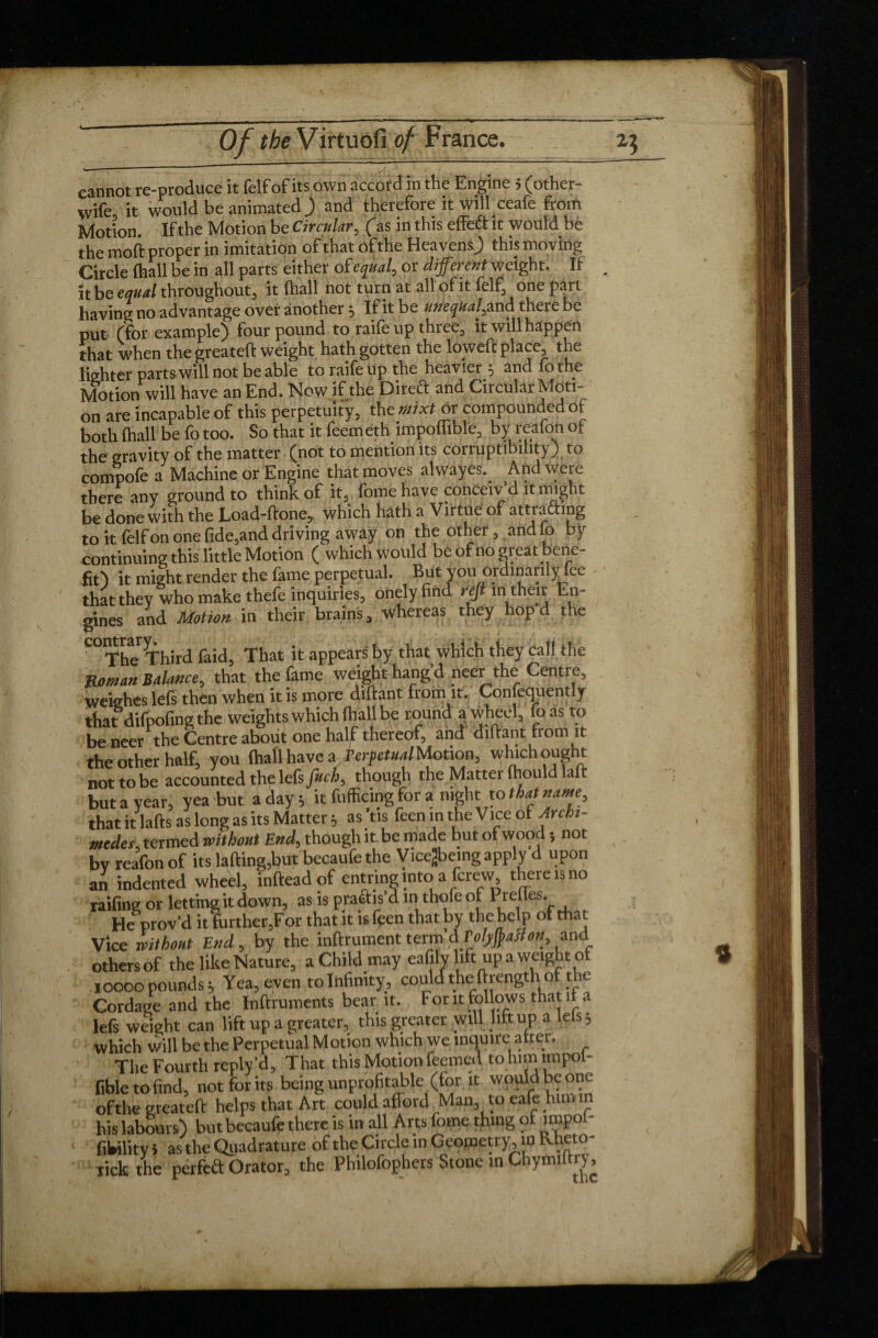 cannot re-produce it felf of its own accord in the Engine » (other- wife it would be animated ) and therefore it wilhceafe froth Motion. If the Motion be Circular, (as in this effeff it would be the moft proper in imitation of that of the Heavens) this moving Circle (hall be in all parts either of equal, or different weight. If it be equal throughout, it (hall not turn at all of it felf, one pari having no advantage over another; If it be unequal, and there be put (for example) four pound to raife up three, it will happen that when the greateft weight hath gotten the lowed place, the lighter parts will not be able to raife Up the heavier; and fo the Motion will have an End. Now if the Direct and Circular Moti¬ on are incapable of this perpetuity, the mixt or compounded of both (hall be fo too. So that it feemeth impoffible, by reafon of the gravity of the matter (not to mention its corruptibility) to compofe a Machine or Engine that moves alwayes. And were there any ground to think of it, fome have conceiv'd «might be done with the Load-done, which hath a Virtue of attrafting to it felf on one (ide,and driving away on the other, and lo by continuing this little Motion ( which would be of no great ene- fit) it might render the fame perpetual. But you ordinarily fee that they who make thefe inquiries, onely find refl in their En¬ gines and Motion in their brains, whereas they hopd the C°TheThird faid. That it appears by that which they call, the Roman Balance, that the fame weight hang’d neer the Centre, weighes lefs then when it is more diftant from it. Confequently that difpofing the weights which ft/all be round a wheel, foas to be neer the Centre abolit one half thereof, and diftant from it the other half, you (hall have a Terfetual Motion, which ought nottobe accounted the lefs fuch, though the Matter (hould laft but a year, yea but a day; it fufficing for a night to that name, that it lafts as long as its Matter ; as ’tis feen m the Vice of Archi¬ medes, termed without End, though it be made but of wood, not bv reafon of its lading,but becaufe the Vicejbeing apply d upon an indented wheel, infteadof entring into a (crew there is no railing or letting it down, as is practis’d in thole of Prelies. He prove! itlurtherjFor that it is feen that by the help ot that Vice without End, by the infiniment term d Folyfyaffon, and others of the like Nature, a Child may eafilv lift up a weight of roooo pounds; Yea, even to Infinity, could the ftrength of the Cordage and the Inftruments bear it. For it follows that it a lefs weight can lift up a greater, this greater will lift up a lels; which will be the Perpetual Motion which we inquire atter. The Fourth reply'd. That this Motion feemed to himimpol- fibletofind, not for its being unprofitable (for it would be one of the greateft helps that Art could afford Alan to eafe him m his labours) but becaufe there is in all Arts fome thing of impol- fibility i as the Quadrature of the Circle in Geometry, in RhetO rick the perfeft Orator, the Philofophers Stone in Chymiltrj,