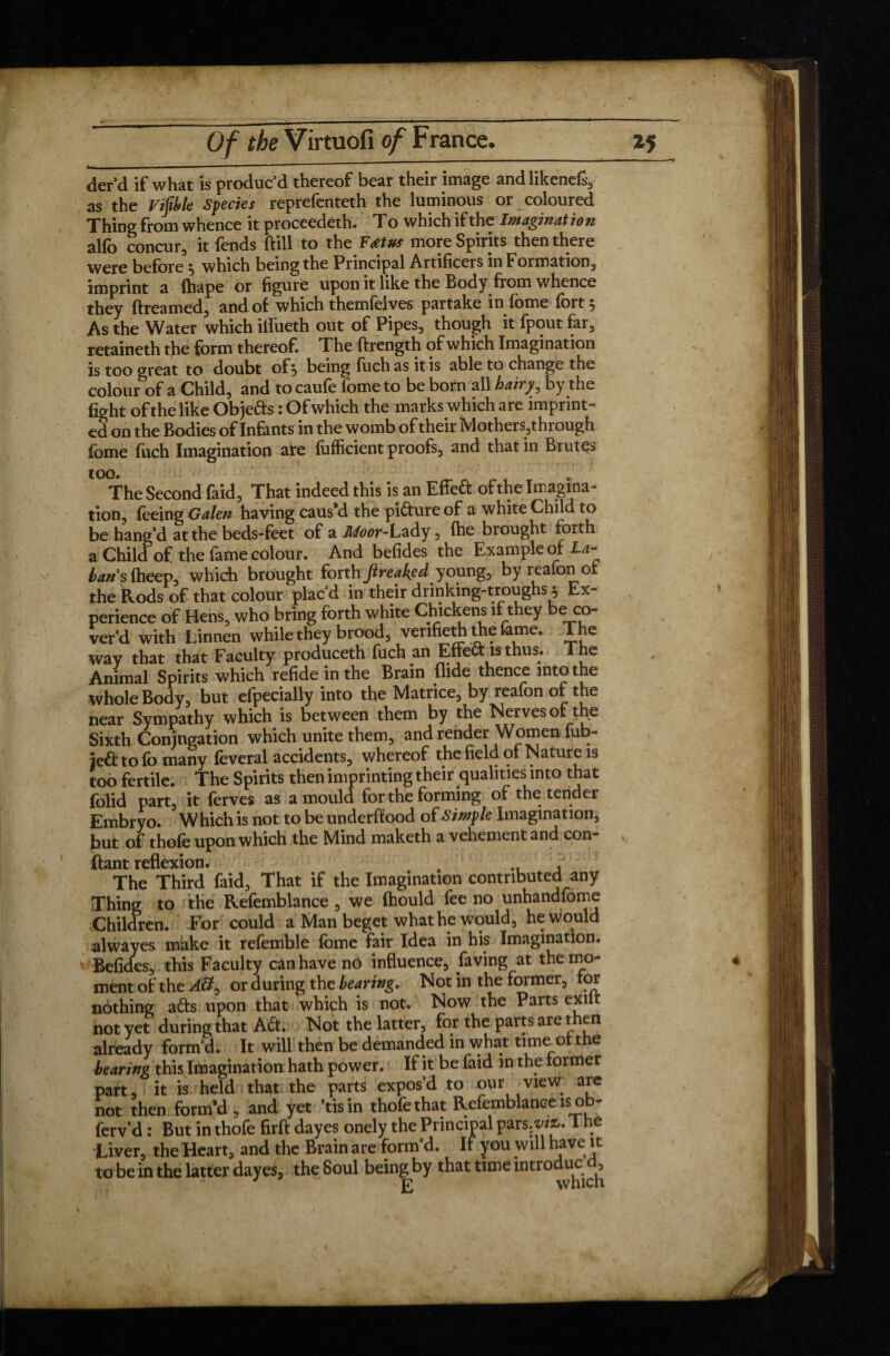 der’d if what is produc’d thereof bear their image and likened as the Vijible Species reprefenteth the luminous or coloured Thing from whence it proceedéth. To which ifthe Imagination alfo concur, it fends (fill to the Fœtus more Spirits then there were before ^ which being the Principal Artificers in Formation, imprint a (hape or figure upon it like the Body from whence they dreamed, and of which themfelves partake in fome fort 5 As the Water which iifueth out of Pipes, though it fpout far, retaineth the form thereof. The ftrength of which Imagination is too great to doubt of 5 being fuch as it is able to change the colour of a Child, and to caufe fome to be born all hairy, by the fight of the like Objeds : Of which the marks which are imprint¬ ed on the Bodies of Infants in the womb of their Mothers, through fome fuch Imagination are fiifficient proofs, and that in Brutes too. The Second faid, That indeed this is an Effed of the Imagina¬ tion, feeing Galen having caus#d the pidure of a white Child to be hang’d at the beds-feet of a Moor-Lady , (he brought forth a Child of the fame colour. And befides the Example of I*- bans fheep, which brought forth freaked young, by reafon of the Rods of that colour plac’d in their drinking-troughs} Ex¬ perience of Hens, who bring forth white Chickens if they be co¬ ver’d with Lkinen while they brood, venfieth the fame. The way that that Faculty produceth fuch an Effed is thus. The Animal Spirits which refide in the Brain Aide thence into the whole Body, but efpecially into the Matrice, by reafon of the near Sympathy which is between them by the Nerves of the Sixth Conjugation which unite them, and render Women fub- je£f tofo many lèverai accidents, whereof the field of Nature is too fertile. The Spirits then imprinting their qualities into that folid part, it ferves as a mould for the forming of the tender Embryo. Which is not to be underflood of Simple Imagination, but of thole upon which the Mind maketh a vehement and con¬ fiant reflexion. # The Third faid. That if the Imagination contributed any Thing to the Refemblance, we (hould fee no unhandfome Children. For could a Man beget what he would, he would alwayes make it refemble fome fair Idea in his Imagination. Befides, this Faculty can have no influence, laving at the mo¬ ment of the or during the bearing. Not in the former, for nothing ads upon that whiçh is not. Now the Parts exilt not yet during that Ad. Not the latter, for the parts are then already form’d. It will then be demanded in what time of the bearing this Imagination hath power. If it be faid in the former part, it is held that the parts expos’d to our view; are not then form’d, and yet ’tisin thofethat Refemblance is ob- ferv’d : But in thofe firft dayes onely the Principal parses. The Liver, the Heart, and the Brain are form’d. If you will have it to be in the latter dayes, the Soul beingby that time introduces