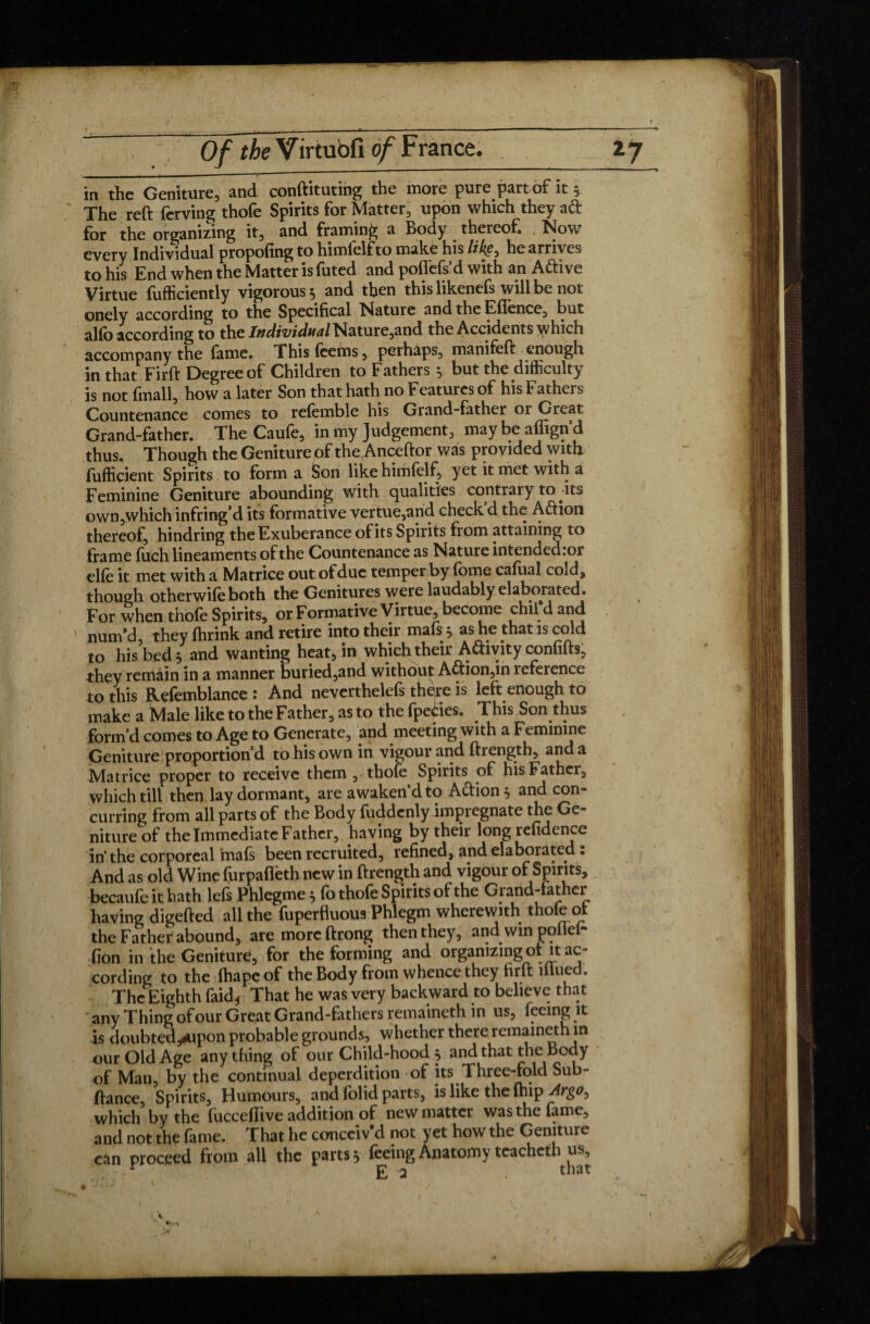 , - ■ i in the Geniture, and conftituting the more pure part of it 5 The reft ferving thofe Spirits for Matter, upon which they ad for the organizing it, and framing a Body ^ thereof , Now every Individual propofing to himielfto make his HkÇ} he arrives to his End when the Matter is futed and poflefs’d with an Aftive Virtue fufficiently vigorous 5 and then this likenefs will be not onely according to the Specifical Nature and the Effence, but alfo according to the Individual Nature,and the Accidents \yhich accompany the fame. This fcems, perhaps, manifeft enough in that Firft Degree of Children to Fathers $ but the difficulty is not fmall, how a later Son that hath no Features of his Fathers Countenance comes to refemble his Grand-father or Great Grand-father. The Caufe, in my Judgement, may be affign’d thus. Though the Geniture of the Anceftor was provided with fufficient Spirits to form a Son like himfelf, yet it met with a Feminine Geniture abounding with qualities contrary to-its own,which infring’d its formative vertue,and check d the Adion thereof, hindring the Exuberance of its Spirits from attaining to frame fuch lineaments of the Countenance as Nature intended :or elle it met with a Matrice out ofdue temper by fome cafual cold* though otherwife both the Genitures were laudably elaborated. For when thole Spirits, or Formative Virtue, become chii d and num’d, they fhrink and retire into their mafs * as he that is cold to his bed 5 and wanting heat* in which their Adivity confifts, they remain in a manner buried,and without A£tion,in îeference to this Refemblance 1 And nevcrthelefs there is left enough to make a Male like to the Father, as to the fpedes. This Son thus form’d comes to Age to Generate, and meeting with a Feminine Geniture proportion’d to his own in vigour and ftrength, and a Matrice proper to receive them , thofe Spirits of his Father, which till then lay dormant, are awaken’d to A&ion* and con¬ curring from all parts of the Body fuddenlyimpregnate the Ge¬ niture of the Immediate Father, having by their long refidence in the corporeal mafs been recruited, refined, and elaborated : And as old Wine furpafleth new in ftrength and vigour of Spirits, becaufe it hath lefs Phlegme * fo thofe Spirits of the Grand-father having digefted all the fuperfluous Phlegm wherewith thofe ot the Father abound, are more ftrong then they, and win poiler* (ion in the Geniture, for the forming and organizing of it ac¬ cording to the fhape of the Body from whence they firft mue , The Eighth faid* That he was very backward to believe that any Thing of our Great Grand ^^t ^ ^ • is doubted^pon probable grounds, whether there remaineth in our Old Age any thing of our Child-hood } and that theBody of Man, by the continual deperdition of its Three-fold Sub- fiance. Spirits, Humours, and folid parts, is like the fhip Argo0 which by the fucceffive addition of new matter was the fame, and not the fame. That he conceiv’d not yet how the Geniture cân proceed from all the parts * feeing Anatomy teacheth us,