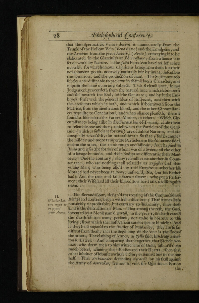 that the Spermatick Veines derive it immediately from the T runk of the Hollow Vein ( Vena Cava) and the Emu-Jgent 5 and the Arteries from the great Artery ,, (Aorta) conveying.it to be elaborated in the Glandules call'd Projlatæ 3 from whence it is fet on work by Nature. Thé folid Parts can have no Influence upon ife 5 for what humour or juice is brought to them for their nourifhment goeth not away1 naturally btit by fweat3 infenfible tranfpiration,, and the production of hairV The Spirits are too fubtle and diffipable topreferve in thémfelves a Chara&er, and imprint the fame upon any Subject. That Refemlblance, in my judgement,proceedeth from the natural heat which elaborateth and delineateth the Body of the Geniture , and by it the Em¬ bryo > Firft with the general Idea of itsfpecies, and then with the accidents which it hath, and which il> borrowed! from the Matrice, from the menftruous blood, and the other Çircumftan- ces requifite to Generation } and when chance pleafeth, there is found a likenefs to the Father, Mother,'or others, u Which Cir- cumftances being alike in theTormation ofTwinns, câufe them to refemble one another 5 unlefs when the Particles of the Geni¬ ture (which is fufficient for two) are of unlike Natures, and are unequally fever à by the natural heat ? So that (for Example) the milder and more temperate Particles are far'd omonefide y ând on the other,; the more rough and bilious 5 As it hapned in Jacob and Efauyhê former of whom was of a fweet,and the other of a favage humoür, and their Bodies as different as: their Man¬ ners.- One the contrary, many refembletme another in Cotrn- tenance, who are nothing at all related} as Augujhl arid that young Man, who being afk’d by the ; Empereur whether hifc Mother had never been at Rome^ anfwerd^No, but his Fathef had y And the true and fàlfe Martin Guerre , who put a Parlia- ment^their Wife,and all their kinred,to a hard talk todîflinguhh themd; \ . p.v' 7 .1 v;t .r-i .. > • > , i . : ■ ; •» « iiJtll-* t *. ■ * I IlJitJ ' i l I t ;• • i V • J I 5 i ’J l l j : Jilt j j ' The Second Fkkir, defigffd for treating of the Conjunction UÏ Whether Leu Armes and Letters, began with this diftoùrfè , That Armes feetn ters ought to not Jdnfely unprofitable, but contrary to Humanity , fince t-hdfc be joined End is the deftruCtion of Man. That among the reft, the Gun, with Armes, invented by a Monk nam'd Bertol, in the year 1380. hath caus’d the death of too many perfcns, not to be in horrour to thé living sTrom which the moft valiant cannot fecure himfelf : And if they be comparai to the ftudies of humanity , they are fofkr diftant from them, that the Beginning of the one is thé Ëndof the other } Theclafhing of Armes, as Sylïa faid, hiftdrhig attefr ion to LaweSi And comparing them together,thatTfenchEter^ cities who dre# men to him with chains of Gold, fubdifd thém much betted winning their Bodies and their Hearts ■;] ihen that other fubduer of MonfWrswhofe victory extended blit to the one half. That Archimedes defending Syracûjè by his fall againft the Army of Mar c ellfeemes to: void die Queftion. But on : the,